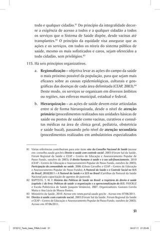 todo e qualquer cidadão.81 Do princípio da integralidade decor-
                  re a exigência de acesso a todos e a qualquer cidadão a todos
                  os serviços que o Sistema de Saúde dispõe, desde vacinas até
                  transplantes.82 O princípio da equidade visa assegurar que as
                  ações e os serviços, em todos os níveis do sistema público de
                  saúde, mesmo os mais sofisticados e caros, sejam oferecidos a
                  todo cidadão, sem privilégios.83
           115.	Há seis princípios organizativos.
                  a.	 Regionalização – objetiva levar as ações do campo da saúde
                      o mais próximo possível da população, para que sejam mais
                      eficazes sobre as causas epidemiológicas, culturais e geo-
                      gráficas das doenças de cada área delimitada (CEAP, 2003).84
                      Deste modo, os serviços se organizam em diversos âmbitos
                      ou regiões, nas esfereas municipal, estadual e federal.
                  b.	 Hierarquização – as ações de saúde devem estar articuladas
                      entre si de forma hierarquizada, desde o nível de atenção
                      primária (procedimentos realizados nas unidades básicas de
                      saúde ou postos de saúde como vacinas, curativos e consul-
                      tas médicas na área de clínica geral, pediatria, obstetrícia
                      e saúde bucal), passando pelo nível de atenção secundária
                      (procedimentos realizados em ambulatórios especializados


           81	 Várias referências contribuíram para este item: site do Conselho Nacional de Saúde (acesse
               em: conselho.saude.gov.br); Direito à saúde com controle social, 2003 (Fórum Sul da Saúde,
               Fórum Regional da Saúde e CEAP – Centro de Educação e Assessoramento Popular de
               Passo Fundo, outubro de 2003); O direito humano à saúde e o seu sub-financiamento, 2010
               (CEAP – Centro de Educação e Assessoramento Popular de Passo Fundo, outubro de 2003);
               Participação da comunidade na saúde, 2006 (Gilson Carvalho e CEAP – Centro de Educação
               e Assessoramento Popular de Passo Fundo); A Pastoral da Saúde e o Controle Social no SUS
               do Brasil, 2010/2011 e A Pastoral da Saúde e o SUS no Brasil (Cartilhas da Pastoral da Saúde
               Nacional para capacitação de agentes de pastoral).
           82	 BAPTISTA, T. W. F. História das Políticas de Saúde no Brasil: a trajetória do direito à saúde
               (capítulo 1 do livro: Políticas de saúde: a organização e a operacionalização do SUS. FIOCRUZ
               e Escola Politécnica de Saúde Joaquim Venâncio), 2007. Organizadores: Gustavo Corrêa
               Matta e Ana Lúcia de Moura Pontes.
           83	 Ministério da Saúde, 2010. Acesse em: www.portal.saude.gov.br . Acesso em: 07/06/2011.
           84	 Direito à saúde com controle social, 2003 (Fórum Sul da Saúde, Fórum Regional da Saúde
               e CEAP – Centro de Educação e Assessoramento Popular de Passo Fundo, outubro de 2003).
               Acesso em: 07/06/2011.

                                                                                                         51



CF2012_Texto_base_FINAL3.indd 51                                                                      04.07.11 01:25:49
 