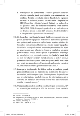 f.	 Participação da comunidade – oferece garantias constitu-
                      cionais à população de participação nos processos de to-
                      mada de decisão, sobretudo através de entidades represen-
                      tativas.88 A participação se dá nas instâncias colegiadas do
                      SUS (Conselhos e Conferências de Saúde), em cada esfera
                      de governo, e visa ao exercício do controle social sobre o
                      SUS. (CEAP, 2003). Esta participação deve ser paritária entre
                      os diversos atores sociais (50% usuários, 25% trabalhadores
                      e 25% gestores e prestadores de serviço).89
           116.	 Os Conselhos e as Conferências de Saúde merecem atenção es-
                 pecial, por serem espaços de participação democrática por meio
                 dos quais se pode avançar na melhoria dos serviços públicos. Os
                 Conselhos têm caráter deliberativo e a função exercer o papel de
                 formulação, acompanhamento e controle permanente das ações
                 do governo em seus três níveis. Assim se estabelece um canal
                 permanente de relação entre o gestor, os prestadores de serviço,
                 os trabalhadores e a população usuária. As Conferências de Saú-
                 de têm por objetivo avaliar, periodicamente (a cada 4 anos), o
                 panorama da saúde e propor diretrizes para a política de saúde
                 nos níveis correspondentes. É convocada pelo poder executivo
                 ou, extraordinariamente, pelo Conselho de Saúde.90
           117.	Para que a implantação�������������������������������������
                                          do SUS se realize segundo os princí-
                pios constitucionais, ele necessita de incremento de recursos
                financeiros, melhor organização, diminuição dos desperdícios e
                das irregularidades e estabelecimento de prioridades no aten-
                dimento em benefício das classes sociais mais desfavorecidas,
                social e economicamente.91
           118.	O orçamento anual da saúde é constituído por, no mínimo, 15%
                da arrecadação municipal e 12% da estadual. Esses recursos,


           88	 BAPTISTA, T. W. F. Op. cit.
           89	 Resolução 333 do Conselho Nacional de Saúde, novembro de 2003. Acesse em: conselho.
               saude.gov.br Acesso em: 07/06/2011.
           90	 BAPTISTA, T. W. F. Op. cit.
           91	 FORTES, P. A. C. Op. cit. p. 22-27.

                                                                                               53



CF2012_Texto_base_FINAL3.indd 53                                                             04.07.11 01:25:49
 