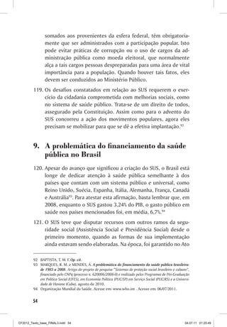 somados aos provenientes da esfera federal, têm obrigatoria-
                mente que ser administrados com a participação popular. Isto
                pode evitar práticas de corrupção ou o uso de cargos da ad-
                ministração pública como moeda eleitoral, que normalmente
                alça a tais cargos pessoas despreparadas para uma área de vital
                importância para a população. Quando houver tais fatos, eles
                devem ser conduzidos ao Ministério Público.
         119.	Os desafios constatados em relação ao SUS requerem o exer-
              cício da cidadania comprometida com melhorias sociais, como
              no sistema de saúde público. Trata-se de um direito de todos,
              assegurado pela Constituição. Assim como para o advento do
              SUS concorreu a ação dos movimentos populares, agora eles
              precisam se mobilizar para que se dê a efetiva implantação.92


         9.	 A problemática do financiamento da saúde
             pública no Brasil
         120.	Apesar do avanço que significou a criação do SUS, o Brasil está
              longe de dedicar atenção à saúde pública semelhante à dos
              países que contam com um sistema público e universal, como
              Reino Unido, Suécia, Espanha, Itália, Alemanha, França, Canadá
              e Austrália93. Para atestar esta afirmação, basta lembrar que, em
              2008, enquanto o SUS gastou 3,24% do PIB, o gasto público em
              saúde nos países mencionados foi, em média, 6,7%.94
         121.	O SUS teve que disputar recursos com outros ramos da segu-
              ridade social (Assistência Social e Previdência Social) desde o
              primeiro momento, quando as formas de sua implementação
              ainda estavam sendo elaboradas. Na época, foi garantido no Ato

         92	 BAPTISTA, T. W. F. Op. cit.
         93	 MARQUES, R. M. e MENDES, Á. A problemática do financiamento da saúde pública brasileira:
             de 1985 a 2008. Artigo do projeto de pesquisa “Sistemas de proteção social brasileiro e cubano”,
             financiado pelo CNPq (processo n. 620006/2008-0) e realizado pelos Programas de Pós-Graduação
             em Política Social (UFES), em Economia Política (PUC/SP) em Serviço Social (PUC/RS) e a Universi-
             dade de Havana (Cuba), agosto de 2010.
         94	 Organização Mundial da Saúde. Acesse em: www.who.int . Acesso em: 06/07/2011.


        54



CF2012_Texto_base_FINAL3.indd 54                                                                           04.07.11 01:25:49
 