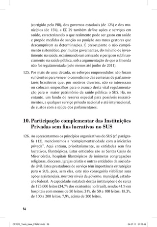 (corrigido pelo PIB), dos governos estaduais (de 12%) e dos mu-
                nicípios (de 15%), a EC 29 também define ações e serviços em
                saúde, caracterizando o que realmente pode ser gasto em saúde
                e propõe medidas de sanção ou punição aos maus gestores que
                descumprirem as determinações. É preocupante o não cumpri-
                mento sistemático, por muitos governantes, do mínimo de inves-
                timento na saúde, ocasionando um arriscado e perigoso subfinan-
                ciamento na saúde pública, sob a argumentação de que a Emenda
                não foi regulamentada (pelo menos até junho de 2011).
         125.	Por mais de uma década, os esforços empreendidos não foram
              suficientes para vencer o comodismo das centenas de parlamen-
              tares brasileiros que, por motivos diversos, não se interessam
              ou colocam empecilhos para o avanço desta vital regulamenta-
              ção para o maior patrimônio da saúde pública: o SUS. Há, no
              entanto, um fundo de reserva especial para possíveis ressarci-
              mentos, a qualquer serviço privado nacional e até internacional,
              de custos com a saúde dos parlamentares.


         10.	Participação complementar das Instituições
             Privadas sem fins lucrativos no SUS
         126.	 Ao apresentarmos os princípios organizativos do SUS (cf. parágra-
               fo 113), mencionamos a “complementariedade com a iniciativa
               privada”. Aqui entram, prioritariamente, as entidades sem fins
               lucrativos, filantrópicas. Estas entidades são as Santas Casas de
               Misericórdia, hospitais filantrópicos de inúmeras congregações
               religiosas, dioceses, Igrejas cristãs e outras entidades da socieda-
               de civil. Estes prestadores de serviço têm importância estratégica
               para o SUS, pois, sem eles, este não conseguiria viabilizar suas
               ações assistenciais, nos três níveis de governo: municipal, estadu-
               al e federal. A capacidade instalada destas instituições é de cerca
               de 175.000 leitos (34,7% dos existentes no Brasil), sendo: 41,% em
               hospitais com menos de 50 leitos; 31%, de 50 a 100 leitos; 18,3%,
               de 100 a 200 leitos; 7,9%, acima de 200 leitos.


        56



CF2012_Texto_base_FINAL3.indd 56                                                04.07.11 01:25:49
 