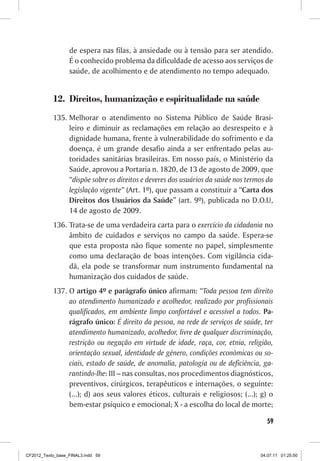 de espera nas filas, à ansiedade ou à tensão para ser atendido.
                  É o conhecido problema da dificuldade de acesso aos serviços de
                  saúde, de acolhimento e de atendimento no tempo adequado.


           12.	 Direitos, humanização e espiritualidade na saúde
           135.	Melhorar o atendimento no Sistema Público de Saúde Brasi-
                leiro e diminuir as reclamações em relação ao desrespeito e à
                dignidade humana, frente à vulnerabilidade do sofrimento e da
                doença, é um grande desafio ainda a ser enfrentado pelas au-
                toridades sanitárias brasileiras. Em nosso país, o Ministério da
                Saúde, aprovou a Portaria n. 1820, de 13 de agosto de 2009, que
                “dispõe sobre os direitos e deveres dos usuários da saúde nos termos da
                legislação vigente” (Art. 1º), que passam a constituir a “Carta dos
                Direitos dos Usuários da Saúde” (art. 9º), publicada no D.O.U,
                14 de agosto de 2009.
           136.	Trata-se de uma verdadeira carta para o exercício da cidadania no
                âmbito de cuidados e serviços no campo da saúde. Espera-se
                que esta proposta não fique somente no papel, simplesmente
                como uma declaração de boas intenções. Com vigilância cida-
                dã, ela pode se transformar num instrumento fundamental na
                humanização dos cuidados de saúde.
           137.	O artigo 4º e parágrafo único afirmam: “Toda pessoa tem direito
                ao atendimento humanizado e acolhedor, realizado por profissionais
                qualificados, em ambiente limpo confortável e acessível a todos. Pa-
                rágrafo único: É direito da pessoa, na rede de serviços de saúde, ter
                atendimento humanizado, acolhedor, livre de qualquer discriminação,
                restrição ou negação em virtude de idade, raça, cor, etnia, religião,
                orientação sexual, identidade de gênero, condições econômicas ou so-
                ciais, estado de saúde, de anomalia, patologia ou de deficiência, ga-
                rantindo-lhe: III – nas consultas, nos procedimentos diagnósticos,
                preventivos, cirúrgicos, terapêuticos e internações, o seguinte:
                (...); d) aos seus valores éticos, culturais e religiosos; (...); g) o
                bem-estar psíquico e emocional; X - a escolha do local de morte;

                                                                                    59



CF2012_Texto_base_FINAL3.indd 59                                                  04.07.11 01:25:50
 