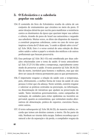 3.	 O Eclesiástico e a sabedoria
             popular em saúde
         154.	O conteúdo do livro do Eclesiástico resulta da coleta de um
              conjunto de ensinamentos que circulava no meio do povo. O
              autor desejou deixá-los por escrito para manifestar a resistência
              contra os dominantes da época que queriam impor sua cultura
              e ciência, tirando do povo de Israel sua autoestima e negando
              sua sabedoria. Muitas vezes, os ditos são dispostos de maneira
              a constituir pequenas coletâneas, como no caso do verso que
              inspirou o lema da CF deste ano, “a saúde se difunde sobre a terra”
              (cf. Eclo 38,8). Este é o verso central de uma coleção de ditos
              sobre saúde e sobre o papel e a missão dos médicos e de outros
              profissionais que buscam preservá-la.
         155.	 Essa perícope (cf. Eclo 38,1-15) está emoldurada por duas cole-
               ções relacionadas com o tema da saúde. O texto antecedente
               (cf. Eclo 37,27-31) fala sobre a temperança, especialmente como
               modo de preservar a saúde. O texto posterior (cf. Eclo 38,16-23)
               fala da morte, inevitável para homens e mulheres, mas que não
               deve ser causa de tristeza permanente para os que permanecem.
         156.	É importante resgatar a relação da saúde com a temperança,
              pois, efetivamente, a melhor forma de tratar da saúde de uma
              pessoa é evitar que ela adoeça. Neste sentido, convém resgatar
              e valorizar as práticas centradas na prevenção, na informação,
              na disseminação de iniciativas que ajudam na preservação da
              saúde. Tanto iniciativas governamentais, como campanhas de
              vacinação, de cuidados para evitar epidemias ou incentivo ao
              pré-natal, quanto as comunitárias, que estimulam modos alter-
              nativos de alimentação, prática de esportes, exercícios fiscos,
              entre outros.
         157.	O texto subsequente (cf. Eclo 38,16-23), de maneira realista, re-
              corda que temos um destino comum: a morte. Ela faz parte da
              vida. Nenhum ser vivente dela escapa. Embora reconheça que é
              natural a dor da separação e da perda, o compilador resgata da

        68



CF2012_Texto_base_FINAL3.indd 68                                              04.07.11 01:25:50
 