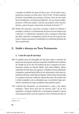 o propõe no âmbito do amor de Deus, que, “de tal modo amou o
                mundo que entregou seu Filho único” (cf. Jo 3,16). “O Filho unigênito
                foi dado à humanidade para proteger o homem, antes de mais nada,
                deste mal definitivo e do sofrimento definitivo. Na sua missão salvífica,
                portanto, o Filho deve atingir o mal nas suas próprias raízes transcen-
                dentais, a partir do qual se desenvolve na história do homem”.106
         168.	Tendo isso presente, queremos recordar, a título de reflexão e
              exemplo, a prática e o ensinamento de Jesus em sua relação com
              a doença e o sofrimento. Iniciamos com a catequese oferecida
              por João, apóstolo e evangelista a partir da cura do cego de nas-
              cença e depois passamos à meditação da conhecida parábola do
              ‘bom samaritano’.


         5.	 Saúde e doença no Novo Testamento

                a.	 A cura do cego de nascença
         169.	 O capítulo nono do Evangelho de São João relata o encontro de
               Jesus com um cego de nascença enquanto caminhava nos arredores
               do Templo (cf. Jo 9,1-41). Há notícias de que a cegueira era extre-
               mamente comum no Oriente Médio. Nos textos bíblicos, fala-se
               sobretudo de dois tipos de cegueira. A oftalmia, doença altamente
               contagiosa, agravada pelo brilho do sol, pela poeira e pela areia so-
               pradas do deserto e pela falta de higiene. Outra forma mencionada
               é a cegueira senil, que resulta do avançar dos anos. De acordo com
               o relato evangélico, são os discípulos que, em primeiro lugar, per-
               cebem a presença do cego e propõem uma questão a Jesus.
         170.	A dúvida dos discípulos, ao encontrarem o cego, é de ordem
              teológica. “Quem pecou para que ele nascesse cego?” (cf. Jo 9,2)
              Seguindo a teologia tradicional, os discípulos propõem a Jesus
              uma pergunta pela causa da cegueira: teria o homem pecado ou


         106	SD, n. 14.


        72



CF2012_Texto_base_FINAL3.indd 72                                                      04.07.11 01:25:50
 