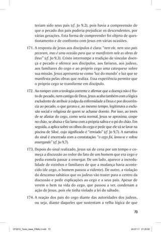 teriam sido seus pais (cf. Jo 9,2), pois havia a compreensão de
                  que o pecado dos pais poderia prejudicar os descendentes, por
                  várias gerações. Esta forma de compreender foi objeto de ques-
                  tionamento e de confronto com Jesus em várias ocasiões.
           171.	A resposta de Jesus aos discípulos é clara: “nem ele, nem seus pais
                pecaram, mas é uma ocasião para que se manifestem nele as obras de
                Deus” (cf. Jo 9,3). Cristo interrompe a tradição de vincular doen-
                ça e pecado e oferece aos discípulos, aos fariseus, aos judeus,
                aos familiares do cego e ao próprio cego uma catequese sobre
                sua missão. Jesus apresenta-se como ‘luz do mundo’ e luz que se
                manifesta pelas obras que realiza. Essa experiência permite que
                o próprio cego se transforme em discípulo.
           172.	 Ao romper com a teologia corrente e afirmar que a doença não é fru-
                 to de pecado, nem castigo de Deus, Jesus acaba também com a lógica
                 excludente de atribuir a culpa da enfermidade a Deus e por decorrên-
                 cia ao pecado, o que gerava e, ao mesmo tempo, legitimava a exclu-
                 são social e religiosa de quem se achasse doente. Por isso, ao invés
                 de se afastar do cego, como seria normal, Jesus se aproxima, cospe
                 no chão, se abaixa e faz lama com a própria saliva e o pó do chão. Em
                 seguida, a aplica sobre os olhos do cego e pede que ele vá se lavar na
                 piscina de Siloé, cujo significado é “enviado” (cf. Jo 9,7). A narrativa
                 do sinal é encerrada com a constatação: “o cego foi, lavou-se e voltou
                 enxergando” (cf. Jo 9,7).
           173.	Depois do sinal realizado, Jesus sai de cena por um tempo e co-
                meça a discussão ao redor do fato de um homem que era cego e
                pedia esmola passar a enxergar. De um lado, aparece a incredu-
                lidade de vizinhos e familiares de que a mudança havia aconte-
                cido (de cego, o homem passou a vidente). De outro, a violação
                do descanso sabático que os judeus vão trazer para o centro da
                discussão e pedir explicações ao cego e a seus pais. Apesar de
                verem o bem na vida do cego, que passou a ver, condenam a
                ação de Jesus, pois ele tinha violado a lei do sábado.
           174.	A reação dos pais do cego diante das autoridades dos judeus,
                ou seja, diante daqueles que sustentam a velha lógica de que

                                                                                      73



CF2012_Texto_base_FINAL3.indd 73                                                    04.07.11 01:25:50
 