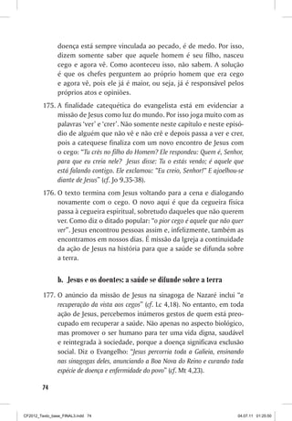 doença está sempre vinculada ao pecado, é de medo. Por isso,
                dizem somente saber que aquele homem é seu filho, nasceu
                cego e agora vê. Como aconteceu isso, não sabem. A solução
                é que os chefes perguntem ao próprio homem que era cego
                e agora vê, pois ele já é maior, ou seja, já é responsável pelos
                próprios atos e opiniões.
         175.	A finalidade catequética do evangelista está em evidenciar a
              missão de Jesus como luz do mundo. Por isso joga muito com as
              palavras ‘ver’ e ‘crer’. Não somente neste capítulo e neste episó-
              dio de alguém que não vê e não crê e depois passa a ver e crer,
              pois a catequese finaliza com um novo encontro de Jesus com
              o cego: “Tu crês no filho do Homem? Ele respondeu: Quem é, Senhor,
              para que eu creia nele? Jesus disse: Tu o estás vendo; é aquele que
              está falando contigo. Ele exclamou: “Eu creio, Senhor!” E ajoelhou-se
              diante de Jesus” (cf. Jo 9,35-38).
         176.	O texto termina com Jesus voltando para a cena e dialogando
              novamente com o cego. O novo aqui é que da cegueira física
              passa à cegueira espiritual, sobretudo daqueles que não querem
              ver. Como diz o ditado popular: “o pior cego é aquele que não quer
              ver”. Jesus encontrou pessoas assim e, infelizmente, também as
              encontramos em nossos dias. É missão da Igreja a continuidade
              da ação de Jesus na história para que a saúde se difunda sobre
              a terra.


                b.	 Jesus e os doentes: a saúde se difunde sobre a terra
         177.	 O anúncio da missão de Jesus na sinagoga de Nazaré inclui “a
               recuperação da vista aos cegos” (cf. Lc 4,18). No entanto, em toda
               ação de Jesus, percebemos inúmeros gestos de quem está preo-
               cupado em recuperar a saúde. Não apenas no aspecto biológico,
               mas promover o ser humano para ter uma vida digna, saudável
               e reintegrada à sociedade, porque a doença significava exclusão
               social. Diz o Evangelho: “Jesus percorria toda a Galieia, ensinando
               nas sinagogas deles, anunciando a Boa Nova do Reino e curando toda
               espécie de doença e enfermidade do povo” (cf. Mt 4,23).

        74



CF2012_Texto_base_FINAL3.indd 74                                                04.07.11 01:25:50
 