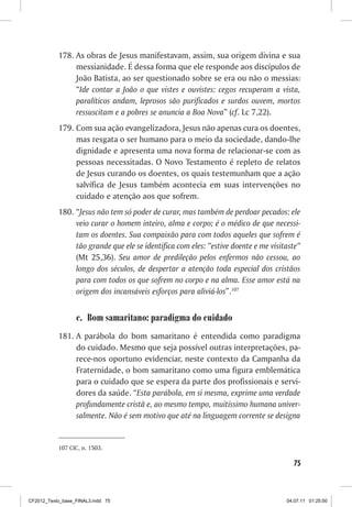 178.	As obras de Jesus manifestavam, assim, sua origem divina e sua
                messianidade. É dessa forma que ele responde aos discípulos de
                João Batista, ao ser questionado sobre se era ou não o messias:
                “Ide contar a João o que vistes e ouvistes: cegos recuperam a vista,
                paralíticos andam, leprosos são purificados e surdos ouvem, mortos
                ressuscitam e a pobres se anuncia a Boa Nova” (cf. Lc 7,22).
           179.	Com sua ação evangelizadora, Jesus não apenas cura os doentes,
                mas resgata o ser humano para o meio da sociedade, dando-lhe
                dignidade e apresenta uma nova forma de relacionar-se com as
                pessoas necessitadas. O Novo Testamento é repleto de relatos
                de Jesus curando os doentes, os quais testemunham que a ação
                salvífica de Jesus também acontecia em suas intervenções no
                cuidado e atenção aos que sofrem.
           180.	“Jesus não tem só poder de curar, mas também de perdoar pecados: ele
                veio curar o homem inteiro, alma e corpo; é o médico de que necessi-
                tam os doentes. Sua compaixão para com todos aqueles que sofrem é
                tão grande que ele se identifica com eles: “estive doente e me visitaste”
                (Mt 25,36). Seu amor de predileção pelos enfermos não cessou, ao
                longo dos séculos, de despertar a atenção toda especial dos cristãos
                para com todos os que sofrem no corpo e na alma. Esse amor está na
                origem dos incansáveis esforços para aliviá-los”.107


                  c.	 Bom samaritano: paradigma do cuidado
           181.	A parábola do bom samaritano é entendida como paradigma
                do cuidado. Mesmo que seja possível outras interpretações, pa-
                rece-nos oportuno evidenciar, neste contexto da Campanha da
                Fraternidade, o bom samaritano como uma figura emblemática
                para o cuidado que se espera da parte dos profissionais e servi-
                dores da saúde. “Esta parábola, em si mesma, exprime uma verdade
                profundamente cristã e, ao mesmo tempo, muitíssimo humana univer-
                salmente. Não é sem motivo que até na linguagem corrente se designa


           107	CIC, n. 1503.

                                                                                      75



CF2012_Texto_base_FINAL3.indd 75                                                    04.07.11 01:25:50
 