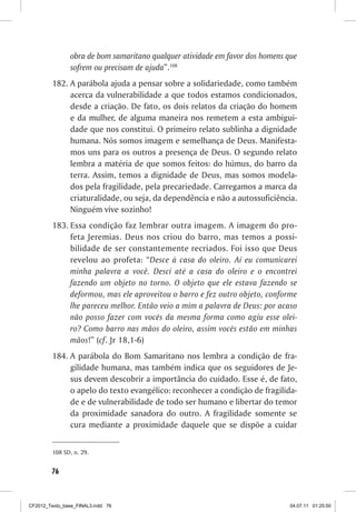 obra de bom samaritano qualquer atividade em favor dos homens que
                sofrem ou precisam de ajuda”.108
         182.	A parábola ajuda a pensar sobre a solidariedade, como também
              acerca da vulnerabilidade a que todos estamos condicionados,
              desde a criação. De fato, os dois relatos da criação do homem
              e da mulher, de alguma maneira nos remetem a esta ambigui-
              dade que nos constitui. O primeiro relato sublinha a dignidade
              humana. Nós somos imagem e semelhança de Deus. Manifesta-
              mos uns para os outros a presença de Deus. O segundo relato
              lembra a matéria de que somos feitos: do húmus, do barro da
              terra. Assim, temos a dignidade de Deus, mas somos modela-
              dos pela fragilidade, pela precariedade. Carregamos a marca da
              criaturalidade, ou seja, da dependência e não a autossuficiência.
              Ninguém vive sozinho!
         183.	Essa condição faz lembrar outra imagem. A imagem do pro-
              feta Jeremias. Deus nos criou do barro, mas temos a possi-
              bilidade de ser constantemente recriados. Foi isso que Deus
              revelou ao profeta: “Desce à casa do oleiro. Aí eu comunicarei
              minha palavra a você. Desci até a casa do oleiro e o encontrei
              fazendo um objeto no torno. O objeto que ele estava fazendo se
              deformou, mas ele aproveitou o barro e fez outro objeto, conforme
              lhe pareceu melhor. Então veio a mim a palavra de Deus: por acaso
              não posso fazer com vocês da mesma forma como agiu esse olei-
              ro? Como barro nas mãos do oleiro, assim vocês estão em minhas
              mãos!” (cf. Jr 18,1-6)
         184.	A parábola do Bom Samaritano nos lembra a condição de fra-
              gilidade humana, mas também indica que os seguidores de Je-
              sus devem descobrir a importância do cuidado. Esse é, de fato,
              o apelo do texto evangélico: reconhecer a condição de fragilida-
              de e de vulnerabilidade de todo ser humano e libertar do temor
              da proximidade sanadora do outro. A fragilidade somente se
              cura mediante a proximidade daquele que se dispõe a cuidar


         108	SD, n. 29.


        76



CF2012_Texto_base_FINAL3.indd 76                                              04.07.11 01:25:50
 