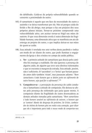 do debilitado. Cuida-se da própria vulnerabilidade quando se
                  consente a proximidade do outro.
           185.	O samaritano é aquele que em face da necessidade do outro a
                assimila e se deixa transformar por ela. Não só porque cuida do
                ferido e lhe dá abrigo, mas porque o faz em prejuízo dos seus
                próprios planos iniciais. Tornar-se próximo compreende uma
                vulnerabilidade ativa, um aceitar tornar-se frágil nas mãos de
                outrem. O que essa dimensão revela é outra dimensão da fragi-
                lidade humana, uma dimensão ativa que se manifesta em ato de
                entrega ao projeto do outro, o que implica deixar-se nas mãos
                de quem se cuida.
           186.	Essa atitude é revelada nos sete verbos desta parábola e indica
                um modo de ser diante do outro, que pode iluminar o engaja-
                mento da Igreja e dos cristãos no campo da saúde pública.
                  a.	 Ver - a primeira atitude do samaritano que descia pelo cami-
                      nho foi enxergar a realidade. Ele não ignorou a presença de
                      alguém caído, de alguém que teve seus direitos violentados
                      e que se encontra à margem da estrada. Esta atitude, porém,
                      não é suficiente. O ‘sacerdote’ e o ‘levita’ que haviam passa-
                      do antes dele também ‘viram’, mas passaram adiante. “Bom
                      samaritano é todo homem que se detém junto ao sofrimento de
                      outro homem, seja qual for o sofrimento”.109
                  b.	 Compadecer-se - a percepção da presença do caído condu-
                      ziu o Samaritano à atitude de compaixão. Ele deixou-se afe-
                      tar pela presença do violentado que jazia quase morto. A
                      compaixão diante da fragilidade do outro desencadeou as
                      demais atitudes tomadas pelo samaritano. “Bom samaritano
                      é todo homem sensível ao sofrimento de outrem, o homem que
                      se ‘comove’ diante da desgraça do próximo. Se Cristo, conhece-
                      dor do íntimo do homem põe em realce esta comoção, quer dizer
                      que ela é importante para todo o nosso modo de comportar-nos


           109	SD, n. 28.

                                                                                  77



CF2012_Texto_base_FINAL3.indd 77                                                04.07.11 01:25:50
 