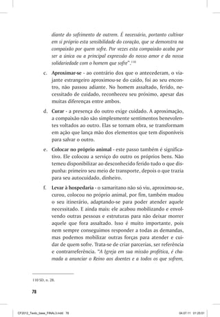 diante do sofrimento de outrem. É necessário, portanto cultivar
                     em si próprio esta sensibilidade do coração, que se demonstra na
                     compaixão por quem sofre. Por vezes esta compaixão acaba por
                     ser a única ou a principal expressão do nosso amor e da nossa
                     solidariedade com o homem que sofre”.110
                c.	 Aproximar-se - ao contrário dos que o antecederam, o via-
                    jante estrangeiro aproximou-se do caído, foi ao seu encon-
                    tro, não passou adiante. No homem assaltado, ferido, ne-
                    cessitado de cuidado, reconheceu seu próximo, apesar das
                    muitas diferenças entre ambos.
                d.	 Curar - a presença do outro exige cuidado. A aproximação,
                    a compaixão não são simplesmente sentimentos benevolen-
                    tes voltados ao outro. Elas se tornam obra, se transformam
                    em ação que lança mão dos elementos que tem disponíveis
                    para salvar o outro.
                e.	 Colocar no próprio animal - este passo também é significa-
                    tivo. Ele colocou a serviço do outro os próprios bens. Não
                    temeu disponibilizar ao desconhecido ferido tudo o que dis-
                    punha: primeiro seu meio de transporte, depois o que trazia
                    para seu autocuidado, dinheiro.
                f.	 Levar à hospedaria - o samaritano não só viu, aproximou-se,
                    curou, colocou no próprio animal, por fim, também mudou
                    o seu itinerário, adaptando-se para poder atender aquele
                    necessitado. E ainda mais: ele acabou mobilizando e envol-
                    vendo outras pessoas e estruturas para não deixar morrer
                    aquele que fora assaltado. Isso é muito importante, pois
                    nem sempre conseguimos responder a todas as demandas,
                    mas podemos mobilizar outras forças para atender e cui-
                    dar de quem sofre. Trata-se de criar parcerias, ser referência
                    e contrarreferência. “A Igreja em sua missão profética, é cha-
                    mada a anunciar o Reino aos doentes e a todos os que sofrem,


         110	SD, n. 28.


        78



CF2012_Texto_base_FINAL3.indd 78                                                  04.07.11 01:25:51
 