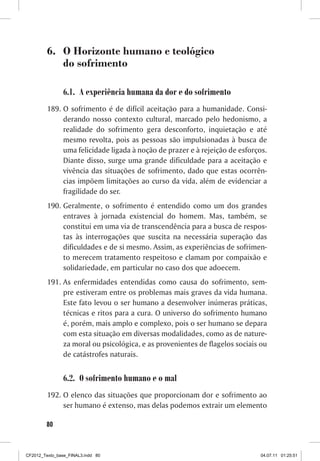 6.	 O Horizonte humano e teológico
             do sofrimento

                6.1.	 A experiência humana da dor e do sofrimento
         189.	O sofrimento é de difícil aceitação para a humanidade. Consi-
              derando nosso contexto cultural, marcado pelo hedonismo, a
              realidade do sofrimento gera desconforto, inquietação e até
              mesmo revolta, pois as pessoas são impulsionadas à busca de
              uma felicidade ligada à noção de prazer e à rejeição de esforços.
              Diante disso, surge uma grande dificuldade para a aceitação e
              vivência das situações de sofrimento, dado que estas ocorrên-
              cias impõem limitações ao curso da vida, além de evidenciar a
              fragilidade do ser.
         190.	Geralmente, o sofrimento é entendido como um dos grandes
              entraves à jornada existencial do homem. Mas, também, se
              constitui em uma via de transcendência para a busca de respos-
              tas às interrogações que suscita na necessária superação das
              dificuldades e de si mesmo. Assim, as experiências de sofrimen-
              to merecem tratamento respeitoso e clamam por compaixão e
              solidariedade, em particular no caso dos que adoecem.
         191.	As enfermidades entendidas como causa do sofrimento, sem-
              pre estiveram entre os problemas mais graves da vida humana.
              Este fato levou o ser humano a desenvolver inúmeras práticas,
              técnicas e ritos para a cura. O universo do sofrimento humano
              é, porém, mais amplo e complexo, pois o ser humano se depara
              com esta situação em diversas modalidades, como as de nature-
              za moral ou psicológica, e as provenientes de flagelos sociais ou
              de catástrofes naturais.


                6.2.	 O sofrimento humano e o mal
         192.	O elenco das situações que proporcionam dor e sofrimento ao
              ser humano é extenso, mas delas podemos extrair um elemento

        80



CF2012_Texto_base_FINAL3.indd 80                                             04.07.11 01:25:51
 