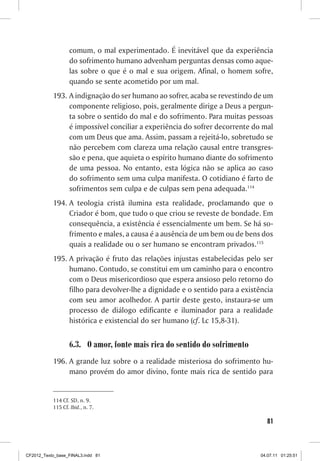 comum, o mal experimentado. É inevitável que da experiência
                  do sofrimento humano advenham perguntas densas como aque-
                  las sobre o que é o mal e sua origem. Afinal, o homem sofre,
                  quando se sente acometido por um mal.
           193.	A indignação do ser humano ao sofrer, acaba se revestindo de um
                componente religioso, pois, geralmente dirige a Deus a pergun-
                ta sobre o sentido do mal e do sofrimento. Para muitas pessoas
                é impossível conciliar a experiência do sofrer decorrente do mal
                com um Deus que ama. Assim, passam a rejeitá-lo, sobretudo se
                não percebem com clareza uma relação causal entre transgres-
                são e pena, que aquieta o espírito humano diante do sofrimento
                de uma pessoa. No entanto, esta lógica não se aplica ao caso
                do sofrimento sem uma culpa manifesta. O cotidiano é farto de
                sofrimentos sem culpa e de culpas sem pena adequada.114
           194.	A teologia cristã ilumina esta realidade, proclamando que o
                Criador é bom, que tudo o que criou se reveste de bondade. Em
                consequência, a existência é essencialmente um bem. Se há so-
                frimento e males, a causa é a ausência de um bem ou de bens dos
                quais a realidade ou o ser humano se encontram privados.115
           195.	A privação é fruto das relações injustas estabelecidas pelo ser
                humano. Contudo, se constitui em um caminho para o encontro
                com o Deus misericordioso que espera ansioso pelo retorno do
                filho para devolver-lhe a dignidade e o sentido para a existência
                com seu amor acolhedor. A partir deste gesto, instaura-se um
                processo de diálogo edificante e iluminador para a realidade
                histórica e existencial do ser humano (cf. Lc 15,8-31).


                  6.3.	 O amor, fonte mais rica do sentido do sofrimento
           196.	A grande luz sobre o a realidade misteriosa do sofrimento hu-
                mano provém do amor divino, fonte mais rica de sentido para


           114	Cf. SD, n. 9.
           115	Cf. Ibid., n. 7.

                                                                               81



CF2012_Texto_base_FINAL3.indd 81                                             04.07.11 01:25:51
 