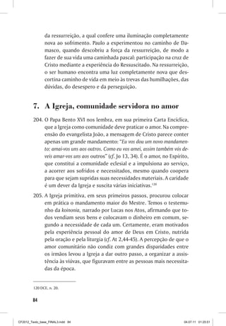 da ressurreição, a qual confere uma iluminação completamente
                nova ao sofrimento. Paulo a experimentou no caminho de Da-
                masco, quando descobriu a força da ressurreição, de modo a
                fazer de sua vida uma caminhada pascal: participação na cruz de
                Cristo mediante a experiência do Ressuscitado. Na ressurreição,
                o ser humano encontra uma luz completamente nova que des-
                cortina caminho de vida em meio às trevas das humilhações, das
                dúvidas, do desespero e da perseguição.


         7.	 A Igreja, comunidade servidora no amor
         204.	O Papa Bento XVI nos lembra, em sua primeira Carta Encíclica,
              que a Igreja como comunidade deve praticar o amor. Na compre-
              ensão do evangelista João, a mensagem de Cristo parece conter
              apenas um grande mandamento: “Eu vos dou um novo mandamen-
              to: amai-vos uns aos outros. Como eu vos amei, assim também vós de-
              veis amar-vos uns aos outros” (cf. Jo 13, 34). É o amor, no Espírito,
              que constitui a comunidade eclesial e a impulsiona ao serviço,
              a acorrer aos sofridos e necessitados, mesmo quando coopera
              para que sejam supridas suas necessidades materiais. A caridade
              é um dever da Igreja e suscita várias iniciativas.120
         205.	A Igreja primitiva, em seus primeiros passos, procurou colocar
              em prática o mandamento maior do Mestre. Temos o testemu-
              nho da koinonia, narrado por Lucas nos Atos, afirmando que to-
              dos vendiam seus bens e colocavam o dinheiro em comum, se-
              gundo a necessidade de cada um. Certamente, eram motivados
              pela experiência pessoal do amor de Deus em Cristo, nutrida
              pela oração e pela liturgia (cf. At 2,44-45). A percepção de que o
              amor comunitário não condiz com grandes disparidades entre
              os irmãos levou a Igreja a dar outro passo, a organizar a assis-
              tência às viúvas, que figuravam entre as pessoas mais necessita-
              das da época.


         120	DCE, n. 20.


        84



CF2012_Texto_base_FINAL3.indd 84                                                04.07.11 01:25:51
 
