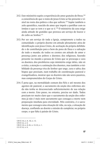 212.	Este ministério supõe a experiência do amor gratuito de Deus;128
                a consciência de que o rosto de Jesus Cristo se faz presente e vi-
                sível no rosto dos pobres e dos que sofrem.129 Supõe também o
                zelo apostólico, nascido do amor que impele a partilhar com os
                irmãos o que se tem e o que se é.130 O ministério da cura exige
                ainda atitude de gratidão que provoca um serviço de louvor e
                de culto ao Senhor.131
           213.	Por ser um serviço de toda a Igreja, compromete a todos na
                comunidade: o próprio doente em atitude plenamente ativa de
                identificação com Jesus Cristo, de aceitação da própria debilida-
                de e de contribuição para o bem do povo de Deus e a salvação
                de todo o mundo; de todos os crentes em atitude de amor e
                presença junto aos pobres e doentes; dos religiosos, fazendo
                presente no mundo a pessoa de Cristo que se preocupa e cura
                os doentes; dos presbíteros cujo ministério exige deles, não só
                a visita, a atenção e a animação dos doentes, mas também a visi-
                bilidade da presença viva do Senhor que unge, cura e salva; dos
                bispos que precisam, num trabalho de coordenação pastoral e
                evangelizadora, mostrar que os doentes não são seres passivos,
                mas comprometidos do Corpo de Cristo.
           214.	É pena que, na mentalidade comum dos fiéis e até mesmo dos
                agentes de pastoral, o sacramento da unção dos enfermos ain-
                da não tenha se desconectado suficientemente de sua relação
                com a morte. Este passo, no entanto, precisa ser dado. Todos
                precisam ter muito claro que o sacramento da unção dos enfer-
                mos já não é mais nem sacramento que consagra a morte nem
                preparação imediata para eternidade. Pelo contrário, é o sacra-
                mento que consagra uma situação de vida, ou seja, a situação de
                doença, confiando ao doente a missão de completar, no próprio
                corpo, o que falta à paixão de Cristo.


           128	Cf. AA, n. 8; AG, n. 12.
           129	Cf. LG, n. 8.
           130	Cf. AA, n. 8; AG, n. 12; GS, n. 1.
           131	Cf. LG, n. 8.

                                                                                87



CF2012_Texto_base_FINAL3.indd 87                                              04.07.11 01:25:51
 