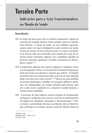 Terceira Parte
                  Indicações para a Ação Transformadora
                  no Mundo da Saúde
           Introdução
           222.	As ações de Jesus para com os doentes inspiraram a Igreja no
                exercício da caridade fraterna. Neste sentido, lemos no referido
                Guia Pastoral, “o mundo da saúde, em suas múltiplas expressões,
                ocupou sempre um lugar privilegiado na ação caritativa da Igreja.
                Através dos séculos, ela não só favoreceu entre os cristãos o nascimen-
                to de diversas obras de misericórdia como também fez surgir de seu
                interior muitas instituições religiosas com a finalidade específica de
                promover, organizar, aperfeiçoar e estender a assistência aos doentes,
                fracos e pobres”.139
           223.	É importante salientar que muitos religiosos e religiosas vivem
                sua consagração a Deus e se incorporam na missão da Igreja por
                meio do serviço aos doentes e àqueles que sofrem. “O discípulo
                missionário abre seu coração para todas as formas de vida ameaçada
                desde o seu início até a morte natural”.140 Trata-se de uma multidão
                de pessoas dedicadas a trabalhar em situações difíceis e precá-
                rias, em solidariedade aos irmãos afetados pela doença, pela
                dor e pela morte, ajudando-os a encontrar sentido humano e
                cristão nessas realidades.
           224.	 A presença da vida religiosa suscita energias de humanização
                em lugares e ambientes que correm o risco de se transformarem
                em lugares de abandono, desespero e desumanização.141 Des-
                se modo, a proximidade de Jesus aos doentes não se interrom-
                peu: prolonga-se no tempo, graças à ação do Espírito Santo na

           139	GPS, n. 60.
           140	DGAE 2011 – 2015, n. 67.
           141	GPS, n. 60.

                                                                                    91



CF2012_Texto_base_FINAL3.indd 91                                                  04.07.11 01:25:51
 