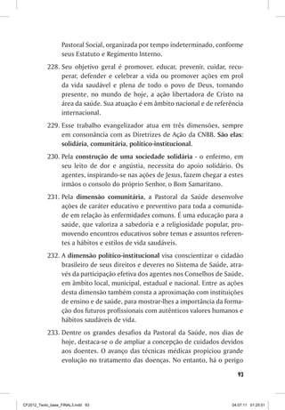 Pastoral Social, organizada por tempo indeterminado, conforme
                  seus Estatuto e Regimento Interno.
           228.	Seu objetivo geral é promover, educar, prevenir, cuidar, recu-
                perar, defender e celebrar a vida ou promover ações em prol
                da vida saudável e plena de todo o povo de Deus, tornando
                presente, no mundo de hoje, a ação libertadora de Cristo na
                área da saúde. Sua atuação é em âmbito nacional e de referência
                internacional.
           229.	Esse trabalho evangelizador atua em três dimensões, sempre
                em consonância com as Diretrizes de Ação da CNBB. São elas:
                solidária, comunitária, político-institucional.
           230.	Pela construção de uma sociedade solidária - o enfermo, em
                seu leito de dor e angústia, necessita do apoio solidário. Os
                agentes, inspirando-se nas ações de Jesus, fazem chegar a estes
                irmãos o consolo do próprio Senhor, o Bom Samaritano.
           231.	Pela dimensão comunitária, a Pastoral da Saúde desenvolve
                ações de caráter educativo e preventivo para toda a comunida-
                de em relação às enfermidades comuns. É uma educação para a
                saúde, que valoriza a sabedoria e a religiosidade popular, pro-
                movendo encontros educativos sobre temas e assuntos referen-
                tes a hábitos e estilos de vida saudáveis.
           232.	A dimensão político-institucional visa conscientizar o cidadão
                brasileiro de seus direitos e deveres no Sistema de Saúde, atra-
                vés da participação efetiva dos agentes nos Conselhos de Saúde,
                em âmbito local, municipal, estadual e nacional. Entre as ações
                desta dimensão também consta a aproximação com instituições
                de ensino e de saúde, para mostrar-lhes a importância da forma-
                ção dos futuros profissionais com autênticos valores humanos e
                hábitos saudáveis de vida.
           233.	Dentre os grandes desafios da Pastoral da Saúde, nos dias de
                hoje, destaca-se o de ampliar a concepção de cuidados devidos
                aos doentes. O avanço das técnicas médicas propiciou grande
                evolução no tratamento das doenças. No entanto, há o perigo

                                                                              93



CF2012_Texto_base_FINAL3.indd 93                                            04.07.11 01:25:51
 