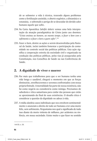 de se submeter a vida à técnica, trazendo alguns problemas
                como a fertilização assistida, o aborto eugênico, a distanásia e a
                eutanásia, e sobretudo o perigo de se descuidar do devido calor
                humano àquele que sofre.
         234.	Na Carta Apostólica Salvifici doloris vemos uma bela interpre-
              tação da atuação paradigmática de Cristo junto aos doentes:
              “Cristo ensinou ao homem, ao mesmo tempo, a fazer o bem com o
              sofrimento e a fazer o bem a quem sofre”.144
         235.	Fazer o bem, dentre as ações a serem desenvolvidas pela Pasto-
              ral da Saúde, inclui também fomentar a participação da comu-
              nidade no controle social das políticas públicas. Esta ação sig-
              nifica a cooperação estreita da sociedade civil e organizada na
              condução das políticas públicas, pelas vias já asseguradas pela
              Constituição, nos Conselhos de Saúde ou nas Conferências de
              Saúde.


         2.	 A dignidade de viver e morrer
         236.	Por mais que trabalhemos para que o ser humano tenha uma
              vida longa e saudável, chegará o momento em que as forças
              diminuirão, envelheceremos e seremos confrontados com nossa
              própria finitude. A mortalidade faz parte de nossa existência, não
              há como negá-la ou considerá-la como inimiga. Precisamos de
              sabedoria e ética samaritana para cuidar das pessoas que estão
              se aproximando do final de suas existências. O desafio ético é
              considerar a questão da dignidade no adeus à vida.
         237.	 A mídia alardeia casos individuais que nos envolvem sentimental-
               mente e anunciam o direito de todo ser humano a ter uma morte
               feliz, sem sofrimento. Perguntamo-nos qual o significado de tudo
               isso diante da morte violenta de milhares, por acidentes ou vio-
               lência, em nossa sociedade. Existe muito o que fazer no sentido


         144	SD, n. 30.


        94



CF2012_Texto_base_FINAL3.indd 94                                               04.07.11 01:25:51
 