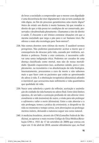 de levar a sociedade a compreender que o morrer com dignidade
                  é uma decorrência do viver dignamente e não se tem condição de
                  vida digna, no fim do processo garantiremos uma morte digna?
                  Antes de existir um direito à morte humana, há que ressaltar o
                  direito de que a vida possa ter condições de ser conservada, pre-
                  servada e desabrochada plenamente. Chamamos a isto de direito
                  à saúde. É chocante e até irônico constatar situações em que a
                  mesma sociedade que nega o pão para o ser humano viver, lhe
                  oferece a mais alta tecnologia para ‘bem morrer!’.
           238.	Não somos doentes nem vítimas da morte. É saudável sermos
                peregrinos. Não podemos passivamente aceitar a morte que é
                consequência do descaso pela vida, causada por violência, aci-
                dentes e pobreza. Frente a este contexto, é necessário culti-
                var uma santa indignação ética. Podemos ser curados de uma
                doença classificada como mortal, mas não de nossa mortali-
                dade. Quando esquecemos isso, acabamos caindo, pura e sim-
                plesmente, na tecnolatria e na absolutização da vida biológica.
                Insensatamente, procuramos a cura da morte e não sabemos
                mais o que fazer com os pacientes que estão se aproximando
                do adeus à vida. É a obstinação terapêutica (distanásia) adiando
                o inevitável, que acrescenta mais sofrimento e vida quantitativa
                que qualidade de vida.
           239.	Nasce uma sabedoria a partir da reflexão, aceitação e assimila-
                ção do cuidado da vida humana no adeus final. Entre dois limites
                opostos, de um lado a convicção profunda de não abreviar inten-
                cionalmente a vida (eutanásia) de outro, a visão para não prolongar
                o sofrimento e adiar a morte (distanásia). Entre o não abreviar e o
                não prolongar, temos a prática da ortotanásia, o despedir-se da
                vida no momento e tempo certos, sem abreviações ou prolonga-
                mentos inúteis, deixando a natureza seguir seu curso natural.
           240.	A medicina brasileira, através do CFM (Conselho Federal de Me-
                dicina), ao aprovar o mais recente Código de Ética Médica (Reso-
                lução CFM n. 1931 de 17 de setembro de 2009) que entrou em
                vigor em 13 de abril de 2010, assume oficialmente que, no final

                                                                                 95



CF2012_Texto_base_FINAL3.indd 95                                               04.07.11 01:25:51
 