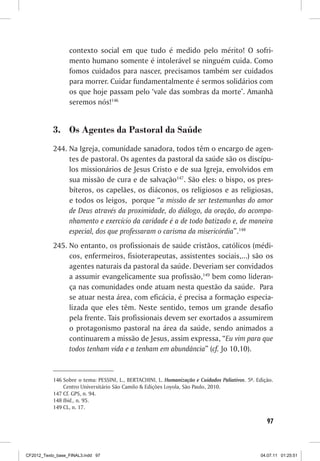 contexto social em que tudo é medido pelo mérito! O sofri-
                  mento humano somente é intolerável se ninguém cuida. Como
                  fomos cuidados para nascer, precisamos também ser cuidados
                  para morrer. Cuidar fundamentalmente é sermos solidários com
                  os que hoje passam pelo ‘vale das sombras da morte’. Amanhã
                  seremos nós!146


           3.	 Os Agentes da Pastoral da Saúde
           244.	Na Igreja, comunidade sanadora, todos têm o encargo de agen-
                tes de pastoral. Os agentes da pastoral da saúde são os discípu-
                los missionários de Jesus Cristo e de sua Igreja, envolvidos em
                sua missão de cura e de salvação147. São eles: o bispo, os pres-
                bíteros, os capelães, os diáconos, os religiosos e as religiosas,
                e todos os leigos, porque “a missão de ser testemunhas do amor
                de Deus através da proximidade, do diálogo, da oração, do acompa-
                nhamento e exercício da caridade é a de todo batizado e, de maneira
                especial, dos que professaram o carisma da misericórdia”.148
           245.	No entanto, os profissionais de saúde cristãos, católicos (médi-
                cos, enfermeiros, fisioterapeutas, assistentes sociais,...) são os
                agentes naturais da pastoral da saúde. Deveriam ser convidados
                a assumir evangelicamente sua profissão,149 bem como lideran-
                ça nas comunidades onde atuam nesta questão da saúde. Para
                se atuar nesta área, com eficácia, é precisa a formação especia-
                lizada que eles têm. Neste sentido, temos um grande desafio
                pela frente. Tais profissionais devem ser exortados a assumirem
                o protagonismo pastoral na área da saúde, sendo animados a
                continuarem a missão de Jesus, assim expressa, “Eu vim para que
                todos tenham vida e a tenham em abundância” (cf. Jo 10,10).


           146	Sobre o tema: PESSINI, L., BERTACHINI, L. Humanização e Cuidados Paliativos. 5ª. Edição.
               Centro Universitário São Camilo  Edições Loyola, São Paulo, 2010.
           147	Cf. GPS, n. 94.
           148	Ibid., n. 95.
           149	CL, n. 17.

                                                                                                    97



CF2012_Texto_base_FINAL3.indd 97                                                                 04.07.11 01:25:51
 