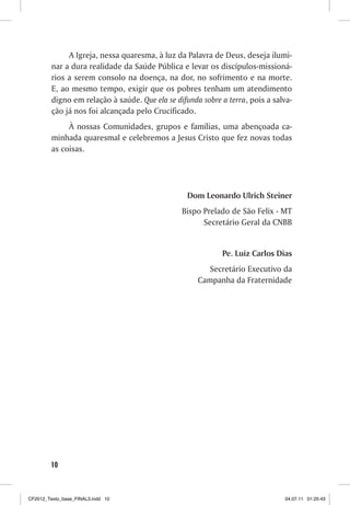A Igreja, nessa quaresma, à luz da Palavra de Deus, deseja ilumi-
         nar a dura realidade da Saúde Pública e levar os discípulos-missioná-
         rios a serem consolo na doença, na dor, no sofrimento e na morte.
         E, ao mesmo tempo, exigir que os pobres tenham um atendimento
         digno em relação à saúde. Que ela se difunda sobre a terra, pois a salva-
         ção já nos foi alcançada pelo Crucificado.
              À nossas Comunidades, grupos e famílias, uma abençoada ca-
         minhada quaresmal e celebremos a Jesus Cristo que fez novas todas
         as coisas.




                                                  Dom Leonardo Ulrich Steiner
                                                Bispo Prelado de São Felix - MT
                                                      Secretário Geral da CNBB


                                                            Pe. Luiz Carlos Dias
                                                        Secretário Executivo da
                                                     Campanha da Fraternidade




        10



CF2012_Texto_base_FINAL3.indd 10                                               04.07.11 01:25:43
 