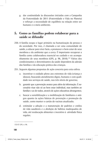g. dar continuidade às discussões iniciadas com a Campanha
                   da Fraternidade de 2011 (Fraternidade e Vida no Planeta)
                   e reforçar a necessidade de equilíbrio na relação entre ser
                   humano e o meio ambiente.


         5. Como as famílias podem colaborar para a
            saúde se difundir
         250. A família ocupa o lugar primário na humanização da pessoa e
              da sociedade. Por isso, é chamada a ser uma comunidade de
              saúde, a educar para viver bem, a promover o bem estar de seus
              membros e do ambiente que a cerca. É importante recuperar a
              família como colaboradora essencial no cuidado e no acompa-
              nhamento de seus membros (GPS, p. 96, 2010).153 Vários dos
              condicionantes e determinantes da saúde dependem da adesão
              das famílias e da educação prática das crianças.
         251. Seguem algumas propostas de ação concreta para esta esfera:
                a. incentivar o cuidado pleno aos extremos de vida (criança e
                   idosos), buscando atendimento digno, humano e com quali-
                   dade nos serviços de saúde, nos três níveis de governo;
                b. garantir que a prevenção avance para além da informação. É ne-
                   cessário visar não só ao bem estar individual, mas também ao
                   familiar e ao de todos, através de ações educativas abrangentes;
                c. buscar a sensibilização e a mobilização de familiares e ami-
                   gos quanto às ações básicas de prevenção e promoção da
                   saúde, como manter o cartão de vacinas atualizado;
                d. estimular a adoção e a manutenção de padrões e estilos
                   de vida saudáveis e a abolição de hábitos inadequados de
                   vida, até reeducação alimentar e incentivo à atividade física
                   regular;


         153 Cf. GPS, n. 96.


        100



CF2012_Texto_base_FINAL3.indd 100                                               04.07.11 01:25:52
 