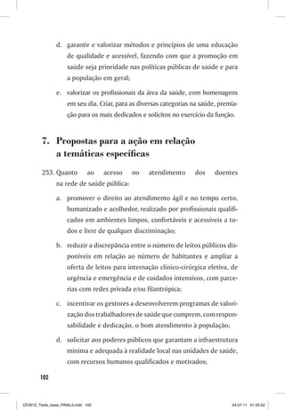 d. garantir e valorizar métodos e princípios de uma educação
                     de qualidade e acessível, fazendo com que a promoção em
                     saúde seja prioridade nas políticas públicas de saúde e para
                     a população em geral;

                e. valorizar os profissionais da área da saúde, com homenagens
                     em seu dia. Criar, para as diversas categorias na saúde, premia-
                     ção para os mais dedicados e solícitos no exercício da função.


         7. Propostas para a ação em relação
            a temáticas específicas
         253. Quanto          ao    acesso   no    atendimento      dos     doentes
                na rede de saúde pública:

                a. promover o direito ao atendimento ágil e no tempo certo,
                     humanizado e acolhedor, realizado por profissionais qualifi-
                     cados em ambientes limpos, confortáveis e acessíveis a to-
                     dos e livre de qualquer discriminação;

                b. reduzir a discrepância entre o número de leitos públicos dis-
                     poníveis em relação ao número de habitantes e ampliar a
                     oferta de leitos para internação clínico-cirúrgica eletiva, de
                     urgência e emergência e de cuidados intensivos, com parce-
                     rias com redes privada e/ou filantrópica;

                c. incentivar os gestores a desenvolverem programas de valori-
                     zação dos trabalhadores de saúde que cumprem, com respon-
                     sabilidade e dedicação, o bom atendimento à população;

                d. solicitar aos poderes públicos que garantam a infraestrutura
                     mínima e adequada à realidade local nas unidades de saúde,
                     com recursos humanos qualificados e motivados;

        102



CF2012_Texto_base_FINAL3.indd 102                                                 04.07.11 01:25:52
 