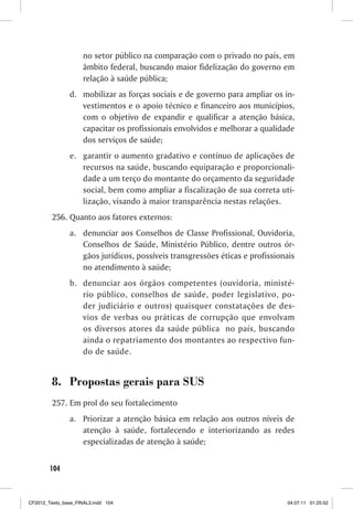 no setor público na comparação com o privado no país, em
                     âmbito federal, buscando maior fidelização do governo em
                     relação à saúde pública;
                d. mobilizar as forças sociais e de governo para ampliar os in-
                   vestimentos e o apoio técnico e financeiro aos municípios,
                   com o objetivo de expandir e qualificar a atenção básica,
                   capacitar os profissionais envolvidos e melhorar a qualidade
                   dos serviços de saúde;
                e. garantir o aumento gradativo e contínuo de aplicações de
                   recursos na saúde, buscando equiparação e proporcionali-
                   dade a um terço do montante do orçamento da seguridade
                   social, bem como ampliar a fiscalização de sua correta uti-
                   lização, visando à maior transparência nestas relações.
         256. Quanto aos fatores externos:
                a. denunciar aos Conselhos de Classe Profissional, Ouvidoria,
                   Conselhos de Saúde, Ministério Público, dentre outros ór-
                   gãos jurídicos, possíveis transgressões éticas e profissionais
                   no atendimento à saúde;
                b. denunciar aos órgãos competentes (ouvidoria, ministé-
                   rio público, conselhos de saúde, poder legislativo, po-
                   der judiciário e outros) quaisquer constatações de des-
                   vios de verbas ou práticas de corrupção que envolvam
                   os diversos atores da saúde pública no país, buscando
                   ainda o repatriamento dos montantes ao respectivo fun-
                   do de saúde.


         8. Propostas gerais para SUS
         257. Em prol do seu fortalecimento
                a. Priorizar a atenção básica em relação aos outros níveis de
                   atenção à saúde, fortalecendo e interiorizando as redes
                   especializadas de atenção à saúde;


        104



CF2012_Texto_base_FINAL3.indd 104                                             04.07.11 01:25:52
 