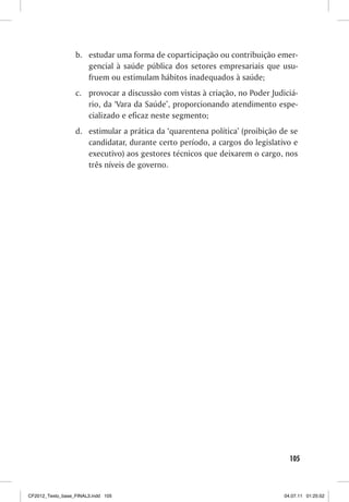 b. estudar uma forma de coparticipação ou contribuição emer-
                     gencial à saúde pública dos setores empresariais que usu-
                     fruem ou estimulam hábitos inadequados à saúde;
                  c. provocar a discussão com vistas à criação, no Poder Judiciá-
                     rio, da ‘Vara da Saúde’, proporcionando atendimento espe-
                     cializado e eficaz neste segmento;
                  d. estimular a prática da ‘quarentena política’ (proibição de se
                     candidatar, durante certo período, a cargos do legislativo e
                     executivo) aos gestores técnicos que deixarem o cargo, nos
                     três níveis de governo.




                                                                                105



CF2012_Texto_base_FINAL3.indd 105                                             04.07.11 01:25:52
 