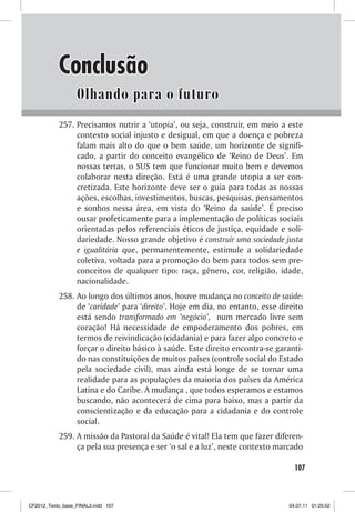 Conclusão
                  Olhando para o futuro
           257. Precisamos nutrir a ‘utopia’, ou seja, construir, em meio a este
                contexto social injusto e desigual, em que a doença e pobreza
                falam mais alto do que o bem saúde, um horizonte de signifi-
                cado, a partir do conceito evangélico de ‘Reino de Deus’. Em
                nossas terras, o SUS tem que funcionar muito bem e devemos
                colaborar nesta direção. Está é uma grande utopia a ser con-
                cretizada. Este horizonte deve ser o guia para todas as nossas
                ações, escolhas, investimentos, buscas, pesquisas, pensamentos
                e sonhos nessa área, em vista do ‘Reino da saúde’. É preciso
                ousar profeticamente para a implementação de políticas sociais
                orientadas pelos referenciais éticos de justiça, equidade e soli-
                dariedade. Nosso grande objetivo é construir uma sociedade justa
                e igualitária que, permanentemente, estimule a solidariedade
                coletiva, voltada para a promoção do bem para todos sem pre-
                conceitos de qualquer tipo: raça, gênero, cor, religião, idade,
                nacionalidade.
           258. Ao longo dos últimos anos, houve mudança no conceito de saúde:
                de ‘caridade’ para ‘direito’. Hoje em dia, no entanto, esse direito
                está sendo transformado em ‘negócio’, num mercado livre sem
                coração! Há necessidade de empoderamento dos pobres, em
                termos de reivindicação (cidadania) e para fazer algo concreto e
                forçar o direito básico à saúde. Este direito encontra-se garanti-
                do nas constituições de muitos países (controle social do Estado
                pela sociedade civil), mas ainda está longe de se tornar uma
                realidade para as populações da maioria dos países da América
                Latina e do Caribe. A mudança , que todos esperamos e estamos
                buscando, não acontecerá de cima para baixo, mas a partir da
                conscientização e da educação para a cidadania e do controle
                social.
           259. A missão da Pastoral da Saúde é vital! Ela tem que fazer diferen-
                ça pela sua presença e ser ‘o sal e a luz’, neste contexto marcado

                                                                                107



CF2012_Texto_base_FINAL3.indd 107                                             04.07.11 01:25:52
 