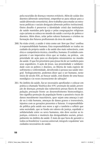 pela escuridão de doença e mortes evitáveis. Além de cuidar dos
                doentes (dimensão samaritana), empenhar-se para educar para a
                saúde (dimensão comunitária), deve trabalhar para mudar as estru-
                turas políticas e sociais desiguais (dimensão político institucional).
                Outro desafio é preservar a identidade cristã das instituições
                de saúde mantidas pela Igreja e pelas congregações religiosas
                cujo carisma as coloca no mundo da saúde a serviço de pobres e
                doentes. Além disso, zelar pelos valores humanos e cristãos na
                formação dos futuros profissionais da área da saúde.
         260. Na visão cristã, a saúde é vista como um ‘dom que Deus’ confiou
              à responsabilidade humana. Esta responsabilidade se traduz no
              cuidado da própria saúde e da saúde dos mais vulneráveis, com
              ética e competência técnica, científica, humana. O cuidado com-
              petente é um imperativo ético que se traduz, na prática, em
              prioridade de ação para os discípulos missionários no mundo
              da saúde. O que foi prioritário para Jesus há de ser também para
              seus seguidores. A ação de Jesus, sua proximidade e solidarie-
              dade com os pobres e doentes, os liberta de toda espécie de
              sofrimento e enfermidade, devolvendo à pessoa sua saúde inte-
              gral. Teologicamente, podemos dizer que o ser humano, neste
              início de século XXI, ao buscar saúde, está diante de uma busca
              nostálgica e às vezes inconsciente de salvação!
         261. No âmbito da saúde, faz-se necessário aprofundar e colocar em
              prática a chamada ‘bioética dos 4 Ps’: promoção da saúde; preven-
              ção de doenças; proteção das vulneráveis presas fáceis de mani-
              pulação; precaução frente ao desenvolvimento biotecnológico.
              Isto significa proteção da população frente a possíveis riscos de
              danos moralmente inaceitáveis, quer sejam uma ameaça à saú-
              de ou à vida humana, ameaças de danos graves e irreversíveis,
              injustos com as gerações presentes e futuras. A responsabilida-
              de pública pela saúde nos move a agir e também a refletir que
              uma sociedade, que se funda em valores de justiça, equidade e
              solidariedade entre os seres humanos, não deve aceitar as in-
              justiças, evitáveis e mutáveis das desigualdades sociais, princi-
              palmente no âmbito da saúde. É mais do que hora de garantir a
              todos os brasileiros ‘o acesso universal, integral e equânime’ aos
              cuidados necessários de saúde.


        108



CF2012_Texto_base_FINAL3.indd 108                                                  04.07.11 01:25:52
 