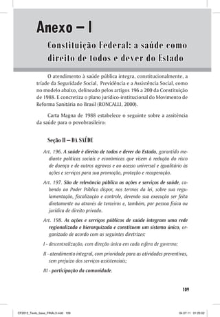 Anexo – I
                  Constituição Federal: a saúde como
                  direito de todos e dever do Estado
                O atendimento à saúde pública integra, constitucionalmente, a
           tríade da Seguridade Social, Previdência e a Assistência Social, como
           no modelo abaixo, delineado pelos artigos 196 a 200 da Constituição
           de 1988. E concretiza o plano jurídico-institucional do Movimento de
           Reforma Sanitária no Brasil (RONCALLI, 2000).

                Carta Magna de 1988 estabelece o seguinte sobre a assitência
           da saúde para o povobrasileiro:


                  Seção II – DA SAÚDE
                Art. 196. A saúde é direito de todos e dever do Estado, garantido me-
                  diante políticas sociais e econômicas que visem à redução do risco
                  de doença e de outros agravos e ao acesso universal e igualitário às
                  ações e serviços para sua promoção, proteção e recuperação.
                Art. 197. São de relevância pública as ações e serviços de saúde, ca-
                  bendo ao Poder Público dispor, nos termos da lei, sobre sua regu-
                  lamentação, fiscalização e controle, devendo sua execução ser feita
                  diretamente ou através de terceiros e, também, por pessoa física ou
                  jurídica de direito privado.
                Art. 198. As ações e serviços públicos de saúde integram uma rede
                  regionalizada e hierarquizada e constituem um sistema único, or-
                  ganizado de acordo com as seguintes diretrizes:
                I - descentralização, com direção única em cada esfera de governo;
                II - atendimento integral, com prioridade para as atividades preventivas,
                    sem prejuízo dos serviços assistenciais;
                III - participação da comunidade.


                                                                                       109



CF2012_Texto_base_FINAL3.indd 109                                                    04.07.11 01:25:52
 