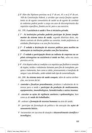 § 6º Além das hipóteses previstas no § 1º do art. 41 e no § 4º do art.
                   169 da Constituição Federal, o servidor que exerça funções equiva-
                   lentes às de agente comunitário de saúde ou de agente de combate
                   às endemias poderá perder o cargo em caso de descumprimento dos
                   requisitos específicos, fixados em lei, para o seu exercício.
                Art. 199. A assistência à saúde é livre à iniciativa privada.
                § 1º - As instituições privadas poderão participar de forma comple-
                  mentar do sistema único de saúde, segundo diretrizes deste, me-
                  diante contrato de direito público ou convênio, tendo preferência as
                  entidades filantrópicas e as sem fins lucrativos.
                § 2º - É vedada a destinação de recursos públicos para auxílios ou
                  subvenções às instituições privadas com fins lucrativos.
                § 3º - É vedada a participação direta ou indireta de empresas ou ca-
                   pitais estrangeiros na assistência à saúde no País, salvo nos casos
                   previstos em lei.
                § 4º - A lei disporá sobre as condições e os requisitos que facilitem a remoção
                   de órgãos, tecidos e substâncias humanas para fins de transplante, pes-
                   quisa e tratamento, bem como a coleta, processamento e transfusão de
                   sangue e seus derivados, sendo vedado todo tipo de comercialização.
                Art. 200. Ao sistema único de saúde compete, além de outras atribui-
                  ções, nos termos da lei:
                I - controlar e fiscalizar procedimentos, produtos e substâncias de in-
                    teresse para a saúde e participar da produção de medicamentos,
                    equipamentos, imunobiológicos, hemoderivados e outros insumos;
                II - executar as ações de vigilância sanitária e epidemiológica, bem
                    como as de saúde do trabalhador;
                III - ordenar a formação de recursos humanos na área de saúde;
                IV - participar da formulação da política e da execução das ações de
                   saneamento básico;
                V - incrementar em sua área de atuação o desenvolvimento científico e
                   tecnológico;

                                                                                            111



CF2012_Texto_base_FINAL3.indd 111                                                         04.07.11 01:25:52
 