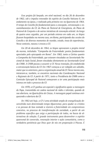 Esse projeto foi lançado, em nível nacional, no dia 26 de dezembro
           de 1963, sob o impulso renovador do espírito do Concílio Vaticano II, em
           andamento na época, e realizado pela primeira vez na Quaresma de 1964.
           O tempo do Concílio foi fundamental para a concepção, estruturação e en-
           caminhamentos da CF, do Plano de Pastoral de Emergência, do Plano de
           Pastoral de Conjunto e de outras iniciativas de renovação eclesial. Ao longo
           de quatro anos seguidos, por um período extenso em cada um, os bispos
           ficaram hospedados na mesma casa, em Roma, participando das sessões do
           Concílio e de diversos momentos de reunião, estudo, troca de experiências.
           Nesse contexto, nasceu e cresceu a CF.
                 Em 20 de dezembro de 1964, os bispos aprovaram o projeto inicial
           da mesma, intitulado: “Campanha da Fraternidade: pontos fundamentais
           apreciados pelo episcopado em Roma”. Em 1965, tanto a Cáritas quanto
           a Campanha da Fraternidade, que estavam vinculadas ao Secretariado Na-
           cional de Ação Social, foram vinculadas diretamente ao Secretariado Geral
           da CNBB. A CNBB passou a assumir a CF. Nessa transição, foi estabelecida
           a estruturação básica da CF. Em 1967 começou a ser redigido um subsídio,
           maior que os anteriores, para a organização anual da CF. Nesse mesmo ano,
           iniciaram-se, também, os encontros nacionais das Coordenações Nacional
           e Regionais da CF. A partir de 1971, tanto a Presidência da CNBB como a
           Comissão Episcopal de Pastoral começaram a ter uma participação mais
           intensa em todo o processo da CF.
                Em 1970, a CF ganhou um especial e significativo apoio: a mensagem
           do Papa, transmitida em cadeia nacional de rádio e televisão, quando de
           sua abertura, na Quarta-feira de Cinzas. A mensagem papal continua enri-
           quecendo a abertura da CF.
                De 1963 até hoje, a CF é uma atividade ampla de evangelização de-
           senvolvida num determinado tempo (Quaresma), para ajudar os cristãos
           e as pessoas de boa vontade a viverem a fraternidade em compromissos
           concretos, no processo de transformação da sociedade, a partir de um
           problema específico que exige a participação de todos, na busca de al-
           ternativas de solução. É grande instrumento para desenvolver o espírito
           quaresmal de conversão, renovação interior e ação comunitária, como a
           verdadeira penitência que Deus quer de nós em preparação à Páscoa. É

                                                                                    115



CF2012_Texto_base_FINAL3.indd 115                                                 04.07.11 01:25:52
 