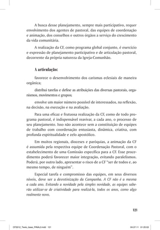 A busca desse planejamento, sempre mais participativo, requer
           envolvimento dos agentes de pastoral, das equipes de coordenação
           e animação, dos conselhos e outros órgãos a serviço do crescimento
           da vida comunitária.
                A realização da CF, como programa global conjunto, é exercício
           e expressão de planejamento participativo e de articulação pastoral,
           decorrente da própria natureza da Igreja-Comunhão.


                  A articulação:
               favorece o desenvolvimento dos carismas eclesiais de maneira
           orgânica;
               distribui tarefas e define as atribuições das diversas pastorais, orga-
           nismos, movimentos e grupos;
                envolve um maior número possível de interessados, na reflexão,
           na decisão, na execução e na avaliação.
                Para uma eficaz e frutuosa realização da CF, como de todo pro-
           grama pastoral, é indispensável reavivar, a cada ano, o processo de
           seu planejamento. Isso não acontece sem a constituição de equipes
           de trabalho com coordenação entusiasta, dinâmica, criativa, com
           profunda espiritualidade e zelo apostólico.
                Em muitos regionais, dioceses e paróquias, a animação da CF
           é assumida pela respectiva equipe de Coordenação Pastoral, com o
           estabelecimento de uma Comissão específica para a CF. Esse proce-
           dimento poderá favorecer maior integração, evitando paralelismos.
           Poderá, por outro lado, apresentar o risco de a CF “ser de todos e, ao
           mesmo tempo, de ninguém”.
                Especial tarefa e compromisso das equipes, em seus diversos
           níveis, deve ser a desrotinização da Campanha. A CF não é a mesma
           a cada ano. Evitando a novidade pela simples novidade, as equipes sabe-
           rão utilizar-se de criatividade para realizá-la, todos os anos, como algo
           realmente novo.


                                                                                   121



CF2012_Texto_base_FINAL3.indd 121                                                04.07.11 01:25:53
 