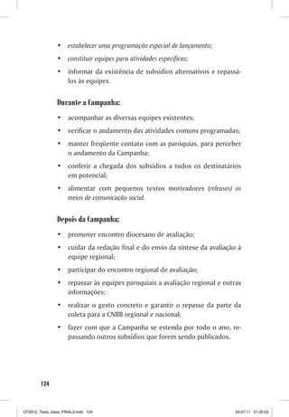 •	 estabelecer uma programação especial de lançamento;
                •	 constituir equipes para atividades específicas;
                •	 informar da existência de subsídios alternativos e repassá-
                   los às equipes.


                Durante a Campanha:
                •	 acompanhar as diversas equipes existentes;
                •	 verificar o andamento das atividades comuns programadas;
                •	 manter freqüente contato com as paróquias, para perceber
                   o andamento da Campanha;
                •	 conferir a chegada dos subsídios a todos os destinatários
                   em potencial;
                •	 alimentar com pequenos textos motivadores (releases) os
                   meios de comunicação social.


                Depois da Campanha:
                •	 promover encontro diocesano de avaliação;
                •	 cuidar da redação final e do envio da síntese da avaliação à
                   equipe regional;
                •	 participar do encontro regional de avaliação;
                •	 repassar às equipes paroquiais a avaliação regional e outras
                   informações;
                •	 realizar o gesto concreto e garantir o repasse da parte da
                   coleta para a CNBB regional e nacional;
                •	 fazer com que a Campanha se estenda por todo o ano, re-
                   passando outros subsídios que forem sendo publicados.




        124



CF2012_Texto_base_FINAL3.indd 124                                            04.07.11 01:25:53
 