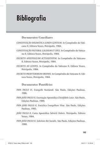 Bibliografia

                  Documentos Conciliares
           CONSTITUIÇÃO DOGMÁTICA LUMEN GENTIUM. In Compêndio do Vati-
               cano II, Editora Vozes, Petrópolis, 1984.
           CONSTITUIÇÃO PASTORAL GAUDIUM ET SPES. In Compêndio do Vatica-
               no II, Editora Vozes, Petrópolis, 1984.
           DECRETO APOSTOLICAM ACTUOSITATEM. In Compêndio do Vaticano
               II, Editora Vozes, Petrópolis, 1984.
           DECRETO AD GENTES. In Compêndio do Vaticano II, Editora Vozes,
               Petrópolis, 1984.
           DECRETO PREBYTERORUM ORDINIS. In Compêndio do Vaticano II, Edi-
               tora Vozes, Petrópolis, 1984.


                  Documentos Pontifícios
           PAPA PAULO VI, Evangellii Nuntiandi. São Paulo, Edições Paulinas,
               1986.
           PAPA JOÃO PAULO II, Exortação Apostólica Chistifidelis Laice. São Paulo,
                Edições Paulinas, 1989.
           PAPA JOÃO PAULO II, Encíclica Evangellium Vitae. São Paulo, Edições
               Paulinas, 1995.
           JOÃO PAULO II, Carta Apostólica Salviciti Doloris. Petrópolis, Editora
               Vozes, 1984.
           PAPA JOÃO PAULO II, Solicituto Rei Socialis. São Paulo, Edições Paulinas,
                1988.


                                                                                 145



CF2012_Texto_base_FINAL3.indd 145                                              04.07.11 01:25:54
 