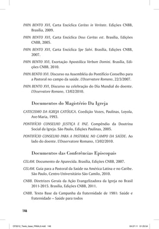 PAPA BENTO XVI, Carta Encíclica Caritas in Veritate. Edições CNBB,
             Brasília, 2009.
         PAPA BENTO XVI, Carta Encíclica Deus Caritas est. Brasília, Edições
             CNBB, 2005.
         PAPA BENTO XVI, Carta Encíclica Spe Salvi. Brasília, Edições CNBB,
             2007.
         PAPA BENTO XVI, Exortação Apostólica Verbum Domini. Brasília, Edi-
             ções CNBB, 2010.
         PAPA BENTO XVI. Discurso na Assembléia do Pontifício Conselho para
              a Pastoral no campo da saúde. L’Osservatore Romano, 22/3/2007.
         PAPA BENTO XVI, Discurso na celebração do Dia Mundial do doente.
              L’Osservatore Romano, 13/02/2010.


                Documentos do Magistério Da Igreja
         CATECISMO DA IGREJA CATÓLICA. Coedição Vozes, Paulinas, Loyola,
             Ave-Maria, 1993.
         PONTIFÍCIO CONSELHO JUSTIÇA E PAZ. Compêndio da Doutrina
             Social da Igreja. São Paulo, Edições Paulinas, 2005.
         PONTIFÍCIO CONSELHO PARA A PASTORAL NO CAMPO DA SAÚDE. Ao
             lado do doente. L’Osservatore Romano, 13/02/2010.


                Documentos das Conferências Episcopais
         CELAM. Documento de Aparecida. Brasília, Edições CNBB, 2007.
         CELAM. Guia para a Pastoral da Saúde na América Latina e no Caribe.
             São Paulo, Centro Universitário São Camilo, 2010.
         CNBB. Diretrizes Gerais da Ação Evangelizadora da Igreja no Brasil
             2011-2015. Brasília, Edições CNBB, 2011.
         CNBB. Texto Base da Campanha da fraternidade de 1981: Saúde e
             fraternidade – Saúde para todos


        146



CF2012_Texto_base_FINAL3.indd 146                                         04.07.11 01:25:54
 