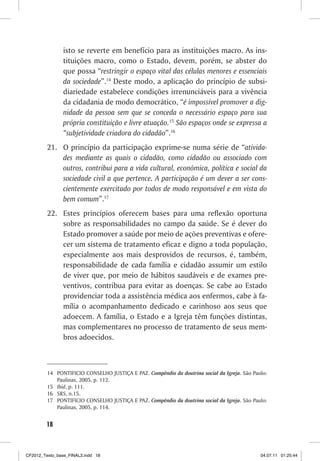 isto se reverte em benefício para as instituições macro. As ins-
                tituições macro, como o Estado, devem, porém, se abster do
                que possa “restringir o espaço vital das células menores e essenciais
                da sociedade”.14 Deste modo, a aplicação do princípio de subsi-
                diariedade estabelece condições irrenunciáveis para a vivência
                da cidadania de modo democrático, “é impossível promover a dig-
                nidade da pessoa sem que se conceda o necessário espaço para sua
                própria constituição e livre atuação.15 São espaços onde se expressa a
                “subjetividade criadora do cidadão”.16
         21. O princípio da participação exprime-se numa série de “ativida-
             des mediante as quais o cidadão, como cidadão ou associado com
             outros, contribui para a vida cultural, econômica, política e social da
             sociedade civil a que pertence. A participação é um dever a ser cons-
             cientemente exercitado por todos de modo responsável e em vista do
             bem comum”.17
         22. Estes princípios oferecem bases para uma reflexão oportuna
             sobre as responsabilidades no campo da saúde. Se é dever do
             Estado promover a saúde por meio de ações preventivas e ofere-
             cer um sistema de tratamento eficaz e digno a toda população,
             especialmente aos mais desprovidos de recursos, é, também,
             responsabilidade de cada família e cidadão assumir um estilo
             de viver que, por meio de hábitos saudáveis e de exames pre-
             ventivos, contribua para evitar as doenças. Se cabe ao Estado
             providenciar toda a assistência médica aos enfermos, cabe à fa-
             mília o acompanhamento dedicado e carinhoso aos seus que
             adoecem. A família, o Estado e a Igreja têm funções distintas,
             mas complementares no processo de tratamento de seus mem-
             bros adoecidos.



         14 PONTIFICIO CONSELHO JUSTIÇA E PAZ. Compêndio da doutrina social da Igreja. São Paulo:
            Paulinas, 2005, p. 112.
         15 Ibid, p. 111.
         16 SRS, n.15.
         17 PONTIFICIO CONSELHO JUSTIÇA E PAZ. Compêndio da doutrina social da Igreja. São Paulo:
            Paulinas, 2005, p. 114.


        18



CF2012_Texto_base_FINAL3.indd 18                                                              04.07.11 01:25:44
 