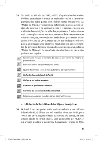 29. No início da década de 1990, a ONU (Organização das Nações
               Unidas), estabeleceu 8 metas de melhorias sociais a serem im-
               plementadas pelos países com deficits nestes indicadores. As
               “Metas do Milênio” tornaram-se referenciais para as ações so-
               ciais do governo e de entidades civis e religiosas, em prol da
               melhoria das condições de vida das populações. A saúde não só
               está contemplada entre as metas, como também ocupa o centro
               de suas atenções, com objetivos estipulados para serem alcan-
               çados até o ano de 2015. Desde então, são invidados esforços
               para a consecução dos objetivos, resultando em ações concre-
               tas de governos, Igrejas e sociedade. A seguir, são elencadas as
               “Metas do Milênio”. Na sequência, são abordadas as que estão
               grafadas em negrito.
                     Reduzir pela metade o número de pessoas que vivem na miséria e
                     passam fome.

                     Educação básica de qualidade para todos.

                     Igualdade entre os sexos e mais autonomia para as mulheres.

                     Redução da mortalidade infantil.

                     Melhoria da saúde materna.

                     Combate a epidemias e doenças.

                     Garantia da sustentabilidade ambiental.

                     Estabelecer parcerias mundiais para o desenvolvimento.



                  a. A Redução da Mortalidade Infantil (quarto objetivo)
           30. O Brasil é um dos países onde mais se reduziu a mortalidade
               infantil: de 69,12 óbitos por mil nascidos vivos, em 1980, para
               19,88, em 2010, segundo dados da Revista The Lancet, em seu
               estudo Saúde no Brasil (2011). Este decréscimo de 71,23% é
               um avanço positivo e aconteceu basicamente graças ao SUS,

                                                                                     21



CF2012_Texto_base_FINAL3.indd 21                                                   04.07.11 01:25:44
 