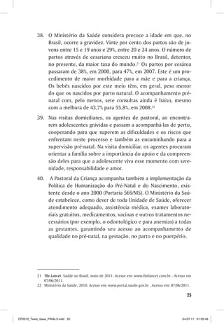 38. O Ministério da Saúde considera precoce a idade em que, no
               Brasil, ocorre a gravidez. Vinte por cento dos partos são de jo-
               vens entre 15 e 19 anos e 29%, entre 20 e 24 anos. O número de
               partos através de cesariana cresceu muito no Brasil, detentor,
               no presente, da maior taxa do mundo.21 Os partos por cesárea
               passaram de 38%, em 2000, para 47%, em 2007. Este é um pro-
               cedimento de maior morbidade para a mãe e para a criança,
               Os bebês nascidos por este meio têm, em geral, peso menor
               do que os nascidos por parto natural. O acompanhamento pré-
               natal com, pelo menos, sete consultas ainda é baixo, mesmo
               com a melhora de 43,7% para 55,8%, em 2008.22
           39. Nas visitas domiciliares, os agentes de pastoral, ao encontra-
               rem adolescentes grávidas e passam a acompanhá-las de perto,
               cooperando para que superem as dificuldades e os riscos que
               enfrentam neste processo e também as encaminhando para a
               supervisão pré-natal. Na visita domiciliar, os agentes procuram
               orientar a família sobre a importância do apoio e da compreen-
               são deles para que a adolescente viva esse momento com sere-
               nidade, responsabilidade e amor.
           40.     A Pastoral da Criança acompanha também a implementação da
                  Política de Humanização do Pré-Natal e do Nascimento, exis-
                  tente desde o ano 2000 (Portaria 569/MS). O Ministério da Saú-
                  de estabelece, como dever de toda Unidade de Saúde, oferecer
                  atendimento adequado, assistência médica, exames laborato-
                  riais gratuitos, medicamentos, vacinas e outros tratamentos ne-
                  cessários (por exemplo, o odontológico e para anemias) a todas
                  as gestantes, garantindo seu acesso ao acompanhamento de
                  qualidade no pré-natal, na gestação, no parto e no puerpério.




           21 The Lancet. Saúde no Brasil, maio de 2011. Acesse em: www.thelancet.com.br . Acesso em
              07/06/2011.
           22 Ministério da Saúde, 2010. Acesse em: www.portal.saude.gov.br . Acesso em: 07/06/2011.

                                                                                                 25



CF2012_Texto_base_FINAL3.indd 25                                                               04.07.11 01:25:46
 