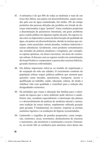 47. A estimativa é de que 80% de todas as moléstias e mais de um
             terço dos óbitos, nos países em desenvolvimento, sejam causa-
             dos pelo uso de água contaminada. Em média, 10% do tempo
             produtivo das pessoas afetadas são perdidos em virtude de do-
             enças relacionadas à água “potável”. Estas condições propiciam
             a disseminação de parasitoses intestinais, um grave problema
             para a saúde pública em algumas regiões do país. Os esgotos es-
             tão entre as importantes causas da deterioração da qualidade da
             água, em países em desenvolvimento, devido às toxinas que car-
             regam, como pesticidas, metais pesados, resíduos industriais e
             outras substâncias. Geralmente, estes produtos contaminantes
             são oriundos de práticas amadoras e irregulares, por exemplo,
             as capinas químicas, em doses excessivas, em áreas de constru-
             ção urbana. O descaso com os esgotos resulta em contaminação
             do lençol freático e compromete a pureza dos recursos hídricos,
             gerando inúmeras enfermidades.
         48. Um debate importante refere-se ao modelo de organização e
             de ocupação do solo nas cidades. O crescimento contínuo da
             população urbana requer políticas públicas que atentem para
             questões como moradia, saneamento, transporte, acesso e
             qualificação ao trabalho, saúde, educação, cultura, de modo a
             viabilizar vida com qualidade e contribuir para a redução das
             desigualdades existentes.
         49. Há atividades que visam à educação das famílias para a valori-
             zação da riqueza que o meio ambiente pode oferecer à saúde.
             Dentre elas, ressaltam especialmente a valorização das plantas
             e o desenvolvimento de práticas de medicina natural e caseira,
             uma tradição de nossa cultura, amplamente utilizada geração
             após geração. É fundamental, no entanto, respeitar as normas
             sanitárias vigentes e as condições de higiene recomendadas.
         50. Catástrofes e tragédias de grandes proporções, como tempo-
             rais, enchentes, secas, terremotos, deslizamentos de encostas
             e maremotos, são inevitáveis e continuarão a ocorrer. Entretan-
             to, no século XXI, as condições para amenizar estes danos são

        28



CF2012_Texto_base_FINAL3.indd 28                                          04.07.11 01:25:46
 