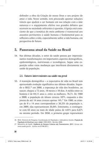 defender a obra da Criação de nosso Deus e seu projeto de
                amor e vida. Neste sentido, tem procurado apontar soluções
                viáveis que ajudem o ser humano em sua relação com a mãe
                natureza e o engajamento efetivo nos grandes debates que
                ocorrem na sociedade referentes à questão. A Igreja está cons-
                ciente de que a temática do meio ambiente é transversal aos
                assuntos pertinentes à saúde humana e fundamental para as
                reflexões sobre a vida, especialmente sobre a vida humana, em
                perspectiva de futuro.


         5. Panorama atual da Saúde no Brasil
         54. Nas últimas décadas, o setor da saúde passou por impressio-
             nantes transformações em importantes aspectos demográficos,
             epidemiológicos, nutricionais e tecnológicos. Segue uma ex-
             posição sobre estas mudanças que interferem diretamente na
             saúde da população.


                5.1. Fatores intervenientes na saúde em geral
         55. A transição demográfica – a expectativa de vida no Brasil tem
             apresentado evolução significativa nas últimas décadas. Segun-
             do o IBGE,26 em 2008, a esperança de vida dos brasileiros, ao
             nascer, chegou a 72 anos, 10 meses e 10 dias. A média entre os
             homens é de 69,11 anos e, entre as mulheres, 76,71. De 1980
             a 2000, a população de idosos cresceu 107%, enquanto a dos
             jovens de até 14 anos cresceu apenas 14%.27 Em 1980, as crian-
             ças de 0 a 14 anos correspondiam a 38,25% da população e,
             em 2009, elas representavam 26,04%. Entretanto, o contingen-
             te com 65 anos ou mais de idade pulou de 4,01% para 6,67%
             no mesmo período. Em 2050, o primeiro grupo representará

         26 IBGE. Diretoria de Pesquisa. Coordenação de População e indicadores Sociais. Projeção da
            População do Brasil por sexo e idade 1980-2050 – Revisão 2008.
         27 Ministério da Saúde. Vigilância de Doenças Crônicas não Transmissíveis, 2011. Acesse em:
            www.saude.gov.br . Acesso em 07/06/2011.


        30



CF2012_Texto_base_FINAL3.indd 30                                                                 04.07.11 01:25:46
 