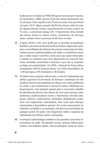 Suplemento de Saúde da PNAD (Pesquisa Nacional por Amostra
                de Domicílio) e 2008, apenas 22,6% dos idosos declararam não
                ter doenças. Entre aqueles com 75 anos ou mais, este percentual
                caiu para 19,7%. Quase metade (48,9%) dos idosos sofria de mais
                de alguma doença crônica, especificamente na faixa a partir de
                75 anos, o percentual atingia 54%. A hipertensão afeta metade
                dos idosos. Dores na coluna, artrite, reumatismo são doenças
                muito comuns entre as pessoas de 60 anos ou mais.
         58. A Igreja atenta a este novo perfil que se desenha na população
             brasileira, por meio da Pastoral da Pessoa Idosa, empreende ações
             para a consolidação dos direitos das pessoas nesta etapa da vida e
             tenham acesso a políticas públicas de saúde e à assistência social,
             que a idade requer. Contribui, assim, para que sejam valorizados
             e tenham as condições para viver dignamente no ocaso da vida,
             numa sociedade acostumada a descarta o que não se enquadra
             na lógica da produtividade. Em 2010, a Pastoral da Pessoa Idosa
             acompanhou 188.767 pessoas idosas, em 5.435 comunidades, de
             1.343 paróquias, 878 municípios e 26 Estados.
         59. Os dados desta projeção indicam que, se não for implantada uma
             política agressiva de prevenção de doenças e promoção da vida
             saudável, haverá uma população de idosos com vários problemas
             de saúde, o que transtornará o sistema de saúde e dificultará seu
             financiamento. Esta projeção aponta para o necessário trabalho
             de identificação precoce dos fatores de risco para doenças como
             problemas cardiovasculares (como a hipertensão arterial); taba-
             gismo; diabetes; sedentarismo; obesidade; dislipidemias (coles-
             terol e/ou triglicérides aumentados), bem como para doenças
             relacionadas à dependência química. Por terem repercussões no
             indivíduo, na família e na sociedade, elas devem ser prioridade de
             qualquer gestor de saúde. Este diagnóstico indica a urgência da
             implantação de políticas sérias e adequadas.
         60. A transição epidemiológica também se faz presente como fator in-
             terveniente na saúde. No passado recente, doenças infecto-para-
             sitárias, com desfecho rápido, eram as principais causas de morte

        32



CF2012_Texto_base_FINAL3.indd 32                                             04.07.11 01:25:46
 