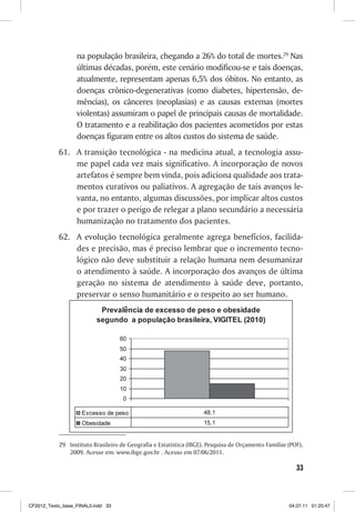 na população brasileira, chegando a 26% do total de mortes.29 Nas
                  últimas décadas, porém, este cenário modificou-se e tais doenças,
                  atualmente, representam apenas 6,5% dos óbitos. No entanto, as
                  doenças crônico-degenerativas (como diabetes, hipertensão, de-
                  mências), os cânceres (neoplasias) e as causas externas (mortes
                  violentas) assumiram o papel de principais causas de mortalidade.
                  O tratamento e a reabilitação dos pacientes acometidos por estas
                  doenças figuram entre os altos custos do sistema de saúde.
           61. A transição tecnológica - na medicina atual, a tecnologia assu-
               me papel cada vez mais significativo. A incorporação de novos
               artefatos é sempre bem vinda, pois adiciona qualidade aos trata-
               mentos curativos ou paliativos. A agregação de tais avanços le-
               vanta, no entanto, algumas discussões, por implicar altos custos
               e por trazer o perigo de relegar a plano secundário a necessária
               humanização no tratamento dos pacientes.
           62. A evolução tecnológica geralmente agrega benefícios, facilida-
               des e precisão, mas é preciso lembrar que o incremento tecno-
               lógico não deve substituir a relação humana nem desumanizar
               o atendimento à saúde. A incorporação dos avanços de última
               geração no sistema de atendimento à saúde deve, portanto,
               preservar o senso humanitário e o respeito ao ser humano.




           29 Instituto Brasileiro de Geografia e Estatística (IBGE). Pesquisa de Orçamento Familiar (POF),
              2009. Acesse em: www.ibge.gov.br . Acesso em 07/06/2011.

                                                                                                        33



CF2012_Texto_base_FINAL3.indd 33                                                                     04.07.11 01:25:47
 