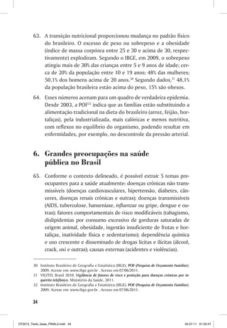 63. A transição nutricional proporcionou mudança no padrão físico
             do brasileiro. O excesso de peso ou sobrepeso e a obesidade
             (índice de massa corpórea entre 25 e 30 e acima de 30, respec-
             tivamente) explodiram. Segundo o IBGE, em 2009, o sobrepeso
             atingiu mais de 30% das crianças entre 5 e 9 anos de idade; cer-
             ca de 20% da população entre 10 e 19 anos; 48% das mulheres;
             50,1% dos homens acima de 20 anos.30 Segundo dados,31 48,1%
             da população brasileira estão acima do peso, 15% são obesos.
         64. Esses números acenam para um quadro de verdadeira epidemia.
             Desde 2003, a POF32 indica que as famílias estão substituindo a
             alimentação tradicional na dieta do brasileiro (arroz, feijão, hor-
             taliças), pela industrializada, mais calóricas e menos nutritiva,
             com reflexos no equilíbrio do organismo, podendo resultar em
             enfermidades, por exemplo, no descontrole da pressão arterial.


         6. Grandes preocupações na saúde
            pública no Brasil
         65. Conforme o contexto delineado, é possível extrair 5 temas pre-
             ocupantes para a saúde atualmente: doenças crônicas não trans-
             missíveis (doenças cardiovasculares, hipertensão, diabetes, cân-
             ceres, doenças renais crônicas e outras); doenças transmissíveis
             (AIDS, tuberculose, hanseníase, influenzae ou gripe, dengue e ou-
             tras); fatores comportamentais de risco modificáveis (tabagismo,
             dislipidemias por consumo excessivo de gorduras saturadas de
             origem animal, obesidade, ingestão insuficiente de frutas e hor-
             taliças, inatividade física e sedentarismo); dependência química
             e uso crescente e disseminado de drogas lícitas e ilícitas (álcool,
             crack, oxi e outras); causas externas (acidentes e violências).

         30 Instituto Brasileiro de Geografia e Estatística (IBGE). POF (Pesquisa de Orçamento Familiar),
            2009. Acesse em: www.ibge.gov.br . Acesso em 07/06/2011.
         31 VIGITEL Brasil 2010. Vigilância de fatores de risco e proteção para doenças crônicas por in-
            quérito telefônico. Ministério da Saúde, 2011.
         32 Instituto Brasileiro de Geografia e Estatística (IBGE). POF (Pesquisa de Orçamento Familiar),
            2009. Acesse em: www.ibge.gov.br . Acesso em 07/06/2011.


        34



CF2012_Texto_base_FINAL3.indd 34                                                                      04.07.11 01:25:47
 