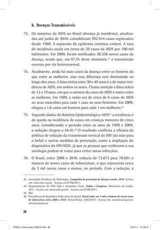 b. Doenças Transmissíveis
         73. Os números da AIDS no Brasil (doença já manifesta), atualiza-
             dos até junho de 2010, contabilizam 592.914 casos registrados
             desde 1980. A expansão da epidemia continua estável. A taxa
             de incidência oscila em torno de 20 casos de AIDS por 100 mil
             habitantes. Em 2009, foram notificados 38.538 novos casos da
             doença, sendo que, em 87,5% deste montante,43 a transmissão
             ocorreu por via heterossexual.
         74. Atualmente, ainda há mais casos da doença entre os homens do
             que entre as mulheres, mas essa diferença vem diminuindo ao
             longo dos anos. A faixa etária entre 30 e 49 anos é a de maior inci-
             dência de AIDS, em ambos os sexos. Chama atenção a faixa etária
             de 13 a 19 anos, em que o número de casos de AIDS é maior entre
             as mulheres. Em 1989, a razão era de cerca de 6 casos de AIDS
             no sexo masculino para cada 1 caso no sexo feminino. Em 2009,
             chegou a 1,6 casos em homens para cada 1 em mulheres.44
         75. Segundo dados do Boletim Epidemiológico AIDS45 a tendência é
             de queda na incidência de casos em crianças menores de cinco
             anos. Considerando o período entre os anos de 1999 e 2009,
             a redução chegou a 44,4%.46 O resultado confirma a eficácia da
             política de redução da transmissão vertical do HIV (da mãe para
             o bebê) e outras medidas de prevenção, como a ampliação do
             diagnóstico do HIV/AIDS, já que as pessoas que conhecem a sua
             sorologia podem se tratar para evitar novas infecções.
         76. O Brasil, entre 2008 e 2010, reduziu de 73.673 para 70.601 o
             número de novos casos de tuberculose, o que representa cerca
             de 3 mil novos casos a menos, no período. Com a redução, a

         43 Sociedade Brasileira de Nefrologia. Campanha de prevenção de doenças renais, 2010. Acesse
            em: www.sbn.org.br . Acesso em 07/06/2011.
         44 Departamento de DST, Aids e Hepatites Virais. Dados e Pesquisas. Ministério da Saúde,
            2011. Acesse em: www.aids.gov.br . Acesso em 07/06/2011.
         45 Ibid.
         46 Presidência da República Federativa do Brasil. Brasil reduz em 3 mil o número de novos casos
            de tuberculose entre 2008 e 2010. Portal Brasil, 24/03/2011. Acesse em: www.brasil.gov.br/
            noticias/arquivos


        38



CF2012_Texto_base_FINAL3.indd 38                                                                     04.07.11 01:25:47
 