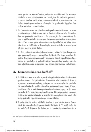 mais gerais socioeconômicas, culturais e ambientais de uma so-
                ciedade e têm relação com as condições de vida das pessoas,
                como: trabalho, habitação, saneamento básico, ambiente de tra-
                balho, serviços de saúde e educação de qualidade, ligações das
                redes sociais e comunitárias.
         111. Os determinantes sociais de saúde podem também ser caracte-
              rizados como políticas macroeconômicas, de mercado de traba-
              lho, de proteção ambiental e de promoção de uma cultura de
              paz e solidariedade, tendo em vista o desenvolvimento susten-
              tável. Eles visam, pois, diminuir as desigualdades sociais e eco-
              nômicas, a violência, a degradação ambiental, bem como seus
              efeitos sobre a sociedade.
         112. Os determinantes sociais influenciam os estilos de vida das pesso-
              as e geram diferenças nas regiões do Brasil. Por isso, as ações de
              saúde devem promover o enfrentamento das desigualdades, bus-
              cando a equidade e a inclusão, através do melhor conhecimento
              das relações entre as pessoas e de como elas vivem e trabalham.


         8. Conceitos básicos do SUS80
         113. O SUS está estruturado a partir de princípios doutrinais e or-
              ganizacionais. Os princípios doutrinais são arquitetônicos e
              apontam as coordenadas gerais para a estruturação do modelo
              de assistência de saúde, são eles: universalidade, integridade,
              equidade. Os princípios organizacionais dão roupagem à estru-
              tura do SUS, são eles: regionalização, hierarquização, descen-
              tralização, racionalização e resolução, complementaridade do
              setor privado e participação da comunidade.
         114. O princípio da universalidade traduz o que estabelece a Cons-
              tituição, quando diz, logo no início da Seção II, “A saúde é direito
              de todos”. O Sistema de Saúde deve, portanto, atendimento a


         80 Cf. Texto da Constituição Federal referente ao SUS, em ANEXO – I.


        50



CF2012_Texto_base_FINAL3.indd 50                                                04.07.11 01:25:49
 