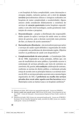 e em hospitais de baixa complexidade, como internações e
                     cirurgias simples, inclusive partos), até o nível de atenção
                     terciária (procedimentos clínicos e cirúrgicos realizados em
                     hospitais de maior complexidade e resolutividade). Alguns
                     autores ainda consideram didaticamente a existência de
                     serviços de atenção quaternária (como hospitais especiali-
                     zados e com alto nível tecnológico, sendo geralmente insti-
                     tuições de ensino e pesquisa).
                c. Descentralização – propõe a distribuição das responsabili-
                   dades quanto às ações e serviços de saúde entre os vários
                   níveis de governo, pois a decisão ocorrendo mais próxima
                   do fato, as chance de acerto aumentam.85
                d. Racionalização e Resolução – são norteadores para que ações
                   e serviços de saúde sejam definidos e organizados de modo
                   a responder aos problemas de determinada região. Objetiva
                   resolver os problemas de saúde sem desperdícios.86
                e. Complementaridade do setor privado – a Constituição Cida-
                   dã de 1988, inspirando-se nesse princípio, definiu que, em
                   caso de insuficiência do setor público, é permitido recorrer à
                   contratação de serviços privados, por meio de contratos ou
                   convênios. Há, porém, três condições: celebração de contrato,
                   conforme as normas de direito público; a instituição privada
                   esteja de acordo com os princípios básicos e as normas técni-
                   cas do SUS; os serviços privados ocorram com a mesma lógica
                   organizativa do SUS. A preferência na escolha dos serviços
                   privados deve recair sobre aqueles sem fins lucrativos (setor
                   filantrópico como as Santas Casas e os hospitais católicos).87



         85 Ministério da Saúde, 2010. Acesse em: www.portal.saude.gov.br . Acesso em: 07/06/2011.
         86 Direito à saúde com controle social, 2003 (Fórum Sul da Saúde, Fórum Regional da Saú-
            de e CEAP – Centro de Educação e Assessoramento Popular de Passo Fundo, outubro de
            2003).
         87 Ministério da Saúde, 2010. Acesse em: www.portal.saude.gov.br . Acesso em: 07/06/2011.
            Resolução 333 do Conselho Nacional de Saúde, novembro de 2003. Acesse em: conselho.
            saude.gov.br . Acesso em: 07/06/2011.


        52



CF2012_Texto_base_FINAL3.indd 52                                                               04.07.11 01:25:49
 