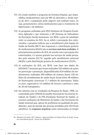 131. Foi criado também o programa da Farmácia Popular, que dispo-
              nibiliza medicamentos com até 90% de desconto e, desde mar-
              ço de 2011, a população pode adquirir sem nenhum custo, ou
              seja, gratuitamente, vários medicamentos para o tratamento da
              hipertensão e do diabetes.
         132. As pesquisas realizadas pelo IPEA (Instituto de Pesquisa Econô-
              mica Aplicada) e que instituem o SIP (Sistema de Indicadores
              de Percepção Social) mostraram, em 2010, o grau de satisfação
              entre os usuários do SUS. Ao se referir à percepção dos entre-
              vistados, a pesquisa indicou que o atendimento pela Equipe de
              Saúde da Família (80,7% das respostas) e a distribuição gratuita
              de medicamentos (69,6%) são os serviços mais bem avaliados. O
              principal ponto positivo do SUS, de acordo com a percepção dos
              entrevistados, é o acesso gratuito aos serviços de saúde presta-
              dos pelo sistema (52,7%), seguido pelo atendimento universal
              (48,0%) e pela distribuição gratuita de medicamentos (32,8%).
         133. As realizações do SUS, em 2010, com base nos dados do
              DATASUS,98 mostram que foram realizados 535 milhões de ações
              de prevenção e promoção, disponibilizados 634 milhões de me-
              dicamentos; realizados 495 milhões de exames; houve 239 mi-
              lhões de atendimentos de saúde bucal; foram feitos 40 milhões
              de fisioterapias; ocorreram 11,1 milhões de internações. Todos
              os anos, registram-se 3,5 milhões de órteses e próteses e mais
              de 20 mil transplantes.
         134. Em sintonia com os resultados da Pesquisa do Ibope, 1998, en-
              comendada pelo CONASS (Conselho Nacional de Secretários Es-
              taduais de Saúde) e da FNS (Fundação Nacional de Saúde), as
              recentes avaliações do Ministério da Saúde e das Secretarias de
              Saúde mostram que, apesar de problemas na qualidade do aten-
              dimento, mais da metade das pessoas atendidas pelo SUS ficam
              satisfeitas. As respostas negativas estão relacionadas ao tempo


         98 Ministério da Saúde, 2011. Datasus – Banco de Dados do Sistema Único de Saúde. Acesse
            em: www.datasus.gov.br . Acesso em: 07/06/2011.


        58



CF2012_Texto_base_FINAL3.indd 58                                                              04.07.11 01:25:50
 