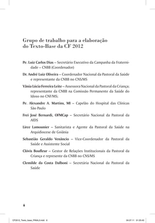Grupo de trabalho para a elaboração
         do Texto-Base da CF 2012

         Pe. Luiz Carlos Dias – Secretário Executivo da Campanha da Fraterni-
              dade – CNBB (Coordenador)
         Dr. André Luiz Oliveira – Coordenador Nacional da Pastoral da Saúde
              e representante da CNBB no CNS/MS
         Vânia Lúcia Ferreira Leite – Assessora Nacional da Pastoral da Criança;
             representante da CNBB na Comissão Permanente da Saúde do
             Idoso no CNF/MS;
         Pe. Alexandre A. Martins, MI – Capelão do Hospital das Clínicas
              São Paulo
         Frei José Bernardi, OFMCap – Secretário Nacional da Pastoral da
              AIDS
         Lirce Lamounier – Sanitarista e Agente da Pastoral da Saúde na
              Arquidiocese de Goiânia
         Sebastião Geraldo Venâncio – Vice-Coordenador da Pastoral da
             Saúde e Assistente Social
         Clóvis Boufleur – Gestor de Relações Institucionais da Pastoral da
              Criança e represente da CNBB no CNS/MS
         Clemilde da Costa Dalboni – Secretária Nacional da Pastoral da
             Saúde




         6



CF2012_Texto_base_FINAL3.indd 6                                              04.07.11 01:25:43
 