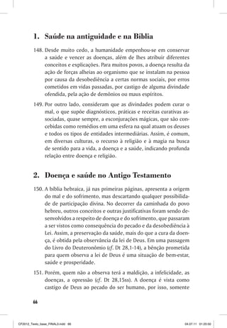 1. Saúde na antiguidade e na Bíblia
         148. Desde muito cedo, a humanidade empenhou-se em conservar
              a saúde e vencer as doenças, além de lhes atribuir diferentes
              conceitos e explicações. Para muitos povos, a doença resulta da
              ação de forças alheias ao organismo que se instalam na pessoa
              por causa da desobediência a certas normas sociais, por erros
              cometidos em vidas passadas, por castigo de alguma divindade
              ofendida, pela ação de demônios ou maus espíritos.
         149. Por outro lado, consideram que as divindades podem curar o
              mal, o que supõe diagnósticos, práticas e receitas curativas as-
              sociadas, quase sempre, a esconjurações mágicas, que são con-
              cebidas como remédios em uma esfera na qual atuam os deuses
              e todos os tipos de entidades intermediárias. Assim, é comum,
              em diversas culturas, o recurso à religião e à magia na busca
              de sentido para a vida, a doença e a saúde, indicando profunda
              relação entre doença e religião.


         2. Doença e saúde no Antigo Testamento
         150. A bíblia hebraica, já nas primeiras páginas, apresenta a origem
              do mal e do sofrimento, mas descartando qualquer possibilida-
              de de participação divina. No decorrer da caminhada do povo
              hebreu, outros conceitos e outras justificativas foram sendo de-
              senvolvidos a respeito de doença e do sofrimento, que passaram
              a ser vistos como consequência do pecado e da desobediência à
              Lei. Assim, a preservação da saúde, mais do que a cura da doen-
              ça, é obtida pela observância da lei de Deus. Em uma passagem
              do Livro do Deuteronômio (cf. Dt 28,1-14), a bênção prometida
              para quem observa a lei de Deus é uma situação de bem-estar,
              saúde e prosperidade.
         151. Porém, quem não a observa terá a maldição, a infelicidade, as
              doenças, a opressão (cf. Dt 28,15ss). A doença é vista como
              castigo de Deus ao pecado do ser humano, por isso, somente

        66



CF2012_Texto_base_FINAL3.indd 66                                            04.07.11 01:25:50
 
